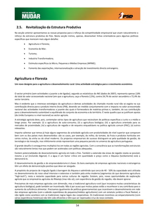 2.5.        Revitalização da Estrutura Produtiva
Na secção anterior apresentamos as nossas propostas para o reforço da competitividade empresarial que visam naturalmente o
reforço da estrutura produtiva do País. Nesta secção iremos, apenas, desenvolver linhas orientadoras para algumas políticas
especificas que merecem mais algum detalhe:

             Agricultura e Floresta;

             Economia do Mar;

             Turismo;

             Industria Transformadora;

             Estímulos específicos às Micro, Pequenas e Médias Empresas (MPME);

             Fomento das exportações, internacionalização e atracção de investimento directo estrangeiro.



Agricultura e Floresta
Um novo desígnio para a agricultura e desenvolvimento rural: Uma actividade estratégica para o crescimento económico.



O sector primário (sem actividades a jusante a ele ligadas), segundo as estatísticas do INE (dados de 2007), representa apenas 2,8%
do total do valor acrescentado nacional (em que a agricultura, caça e floresta 2,5%), contra 24,7% do sector secundário e 72,4% do
sector terciário.
Mas é evidente que o interesse estratégico da agricultura e demais actividades do chamado mundo rural não se esgota na sua
contribuição directa para o produto interno bruto (PIB), devendo ser medido conjuntamente com o impacto no valor acrescentado
nacional das actividades transformadoras a jusante das quais é fornecedora de matérias-primas e, também, da sua contribuição
para o desenvolvimento sustentável e equilibrado do conjunto da economia e do território. É neste quadro que se justificam apoios
(da União Europeia e a nível nacional) ao sector agrícola.
A estratégia agrícola deve, pois, contemplar vários tipos de agricultura que necessitam de políticas específicas a curto e a médio e
longo prazo. Por exemplo: (i) a agricultura de auto-consumo; (ii) a agricultura biológica; (iii) a agricultura orientada para os
mercados de proximidade; (iv) a agricultura de regadio e de sequeiro enquadráveis na política agrícola comum (PAC); (v) outros
relevantes.
Importa salientar que temos já hoje alguns segmentos da actividade agrícola com produtividades de nível superior que comparam
bem com os dos países mais desenvolvidos: são os casos, por exemplo, do milho, do tomate, da fruta e produtos hortícolas em
certos nichos, da vinha ou do olival moderno. Os projectos empresariais de sucesso distinguem-se pela qualidade da gestão, da
tecnologia e da inovação, mas infelizmente ainda representam uma pequena parcela no universo da agricultura portuguesa.
O grande desafio é conseguirmos multiplicá-los em todas as regiões agrícolas. Com a consciência que as transformações estruturais
são naturalmente lentas mas que podem ser aceleradas com políticas adequadas.
Existem potencialidades de desenvolvimento agrícola em todo o País. Também a extensão das áreas de regadio revela-se possível,
mesmo a sul (incluindo Algarve). E a água é um factor crítico em quantidade e preço como o Alqueva (tardiamente) está a
demonstrá-lo.
O desenvolvimento da gestão e do empreendedorismo é chave. Os bons exemplos de empresas agrícolas nacionais e estrangeiras
têm um efeito de demonstração positivo que deve ser alargado.
A propósito do projecto de irrigação ligado à barragem do Alqueva e admitindo que cerca de 40 - 50% da capacidade será utilizada
no desenvolvimento do novo olival intensivo e extensivo e também pela vinha moderna (segmentos do que denomino agricultura
"high-tech"), resta a restante capacidade para outras culturas de regadio. Existem, pois, novas oportunidades de exploração
agrícola que os empresários agrícolas do Ribatejo (mas não só), com experiência de gestão do regadio, não devem ignorar.
Precisamos de mais empresas agrícolas com dimensão, mas a tradicional agricultura rural (que incorpora muitas características da
agricultura biológica), pode também ser incentivada. Não é por acaso que muitos países estão a reconhecer o seu contributo para o
aumento da suficiência alimentar. Precisamos igualmente de políticas governamentais que incentivem o desenvolvimento em rede
das empresas agrícolas (com a adesão espontânea de pequenos/médios agricultores) com um estatuto jurídico e fiscal flexível, e
não rígido como acontece com as tradicionais regras legais das cooperativas. Os tradicionais incentivos ao emparcelamento (com
várias experiências históricas) não têm sido eficientes e têm que ser repensados à luz do novo contexto.


                                                                54
 