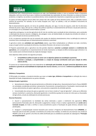 Consideramos que o desenvolvimento empresarial em rede, com flexibilidade jurídica, e com os incentivos fiscais e financeiros
adequados, será uma via de futuro para a melhoria da produtividade das explorações de menor dimensão na compra de factores
produtivos, na logística, nas vendas e na assistência técnica. Como complemento importante a cooperativas que sejam eficientes.
Os apoios da Política Agrícola Comum (PAC) nem sempre têm sido usados de forma eficiente (como, aliás, os aplicados noutros
sectores da economia). Por exemplo, foi em muitas situações uma “caça” ao subsídio, e não um verdadeiro instrumento de
desenvolvimento.
Não há desenvolvimento agrícola, em terras de qualidade adequada, sem água. As áreas de sequeiro, onde não há alternativa
eficiente de acesso a água, têm que ter o reforço das políticas específicas no desenvolvimento da floresta e da pecuária extensiva,
em articulação com as actividades transformadoras a jusante.
A agricultura portuguesa, no seio das agriculturas da UE, tem de contribuir para a produção de bens alimentares, para a protecção
e valorização dos recursos naturais e endógenos, das paisagens rurais, da biodiversidade, da redução das emissões de carbono, e
para a diversificação da estrutura produtiva do País.
A UE e os governos nacionais têm que ter presente este quadro de referência absolutamente crítico na definição do sistema de
incentivos como contribuição para um desenvolvimento económico sustentável.
A agricultura sendo uma actividade com especificidade própria, cujos feitos multiplicadores se reflectem em todo o território,
ocupa um papel central na produção de alimentos, de produtos florestais e de serviços à comunidade.

O Programa apresentado para a agricultura visa dois grandes objectivos: aumentar a produção nacional e o rendimento dos
agricultores, com consequências no rejuvenescimento do tecido empresarial, na redução do défice da balança agro-alimentar e na
maior coesão social e territorial através da criação de emprego e riqueza.

Estes objectivos estão assentes nos seguintes princípios:

             Compatibilizara política de apoio ao sector com os objectivos globais da consolidação orçamental;
             Aumentar a produção, a competitividade e a criação de emprego contribuindo assim para redução do défice
              externo do País.

O sucesso da sua implementação está muito dependente da valorização pela Sociedade, do papel central dos Agricultores como
produtores e garantes da sustentabilidade da exploração dos recursos naturais, promovendo a melhoria da qualidade de vida de
todos.


Eficiência e Transparência

O PSD propõe, de imediato, a tomada de decisões que visam um maior rigor, eficiência e transparência na utilização dos meios à
disposição do Estado, designadamente nos pontos indicados:

Serviços de apoio à agricultura

      Aproveitamento integral do pessoal pertencente ao Ministério da Agricultura, Desenvolvimento Rural e Pescas (MADRP)
     em actividades consideradas prioritárias: planeamento, financiamento, acompanhamento e fiscalização e reestruturação dos
     serviços administrativos de apoio à agricultura, como parceiros cooperantes da actividade agrícola;

      Concentrações dos serviços de apoio ao agricultor num só local, criando as” Lojas do Agricultor”, ainda que os diferentes
     serviços mantenham a autonomia, efectuando igualmente a transferência gradual de serviços de rotina para as Associações
     de Agricultores, através da celebração de contratos plurianuais.

Recursos financeiros

      Assumir o aproveitamento na totalidade das verbas destinadas a apoiar o rendimento dos agricultores (RPU),
     exclusivamente financiadas pela UE, efectuando o pagamento a tempo e horas e realizar urgentemente um acordo com a
     Comissão Europeia, de modo a certificar o nosso procedimento quanto à fiscalização de ajudas directas, evitando novas
     penalizações;

      Assegurar a comparticipação nacional necessária para concluir o Programa de Desenvolvimento Rural (PRODER), co-
     financiado pela UE até 2015; proceder à transferência de verbas entre medidas, no âmbito de uma eventual uma revisão do
     PRODER, junto da UE; garantir uma linha de crédito bonificada para às candidaturas aprovadas do subprograma “Promoção
     da Competitividade”.




                                                               55
 