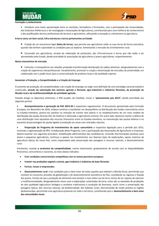 Formação e conhecimento

      Introduzir uma maior aproximação entre os cientistas, formadores e formandos, com a participação das Universidades,
     dos Institutos Politécnicos e de Investigação e Associações de Agricultores, contribuindo para uma melhoria do conhecimento
     e das qualificações técnico-profissionais de técnicos e agricultores, reforçando a inovação e o dinamismo na agricultura.

A terra como um bem social, infra-estruturas e terras pertencentes ao Estado

       Criação de um mecanismo legal (bolsa de terras), que permita aos agricultores ceder as suas terras de forma voluntária,
     quando não tenham capacidade ou condições para as explorar, fomentando o mercado do arrendamento rural;

       Concessão aos agricultores, através da celebração de protocolos, das infra-estruturas e terras que não estão a ser
     aproveitados pelo Estado, dando prioridade às associações de agricultores e jovens agricultores, respectivamente.

Novos mecanismos de mercado

        Estimular a transparência nas relações produção-transformação-distribuição da cadeia alimentar, designadamente com a
     criação de organismos interprofissionais. Paralelamente, promover a criação e dinamização de mercados de proximidade, em
     colaboração com o poder local, para a comercialização de produtos locais e de qualidade superior.

Aumentar a Produção, a Competitividade e a Criação de Emprego

O aumento da produção, da competitividade e da criação de emprego vai exigir uma definição de uma estratégia nacional estável e
continuada, através da valorização dos sectores agrícola e florestal, agro-industrial e indústrias florestais, da promoção do
Mundo rural e da multifuncionalidade da actividade agrícola.

Visando atingir os objectivos anteriores, o PSD propõe, de imediato, iniciar o “planeamento pós 2013”, dando prioridade aos
seguintes pontos:

        Acompanhamento e aprovação da PAC 2014-20 e respectivos regulamentos. O documento apresentado pela Comissão
 Europeia, em Novembro de 2010, embora continue a manifestar um desequilíbrio na distribuição dos fundos comunitários entre
 os Estados-membros, parece-nos positivo na intenção de manter dois pilares e no estabelecimento de um novo modelo de
 distribuição das ajudas directas (fim do histórico e destinado a agricultores activos). Por outro lado, devemos manter a defesa de
 uma distribuição mais equitativa dos recursos financeiros entre os Estados-membros, na manutenção das quotas leiteiras e no
 aumento da percentagem de ajudas ligadas à produção em zonas com restrições naturais;

        Preparação do Programa de investimentos de apoio comunitário e respectiva legislação para o período pós 2013,
 incluindo a regionalização do RPU. A elaboração deste Programa, com a participação das Associações de Agricultores e Empresas,
 deverá assentar nos seguintes princípios: simplificação administrativa das candidaturas, incluindo discriminações positivas para
 jovens e pequenos agricultores, continuar a aposta nos investimentos nos diversos tipos de explorações, apoiar sistemas de
 agricultura típicos do nosso País, como responsáveis pela preservação das paisagens e recursos naturais, e desenvolvimento
 rural.

 Entretanto, visando o acréscimo da competitividade, iremos desenvolver, gradualmente de acordo com as disponibilidades
 financeiras, comunitárias e nacionais, os eixos abaixo indicados:

        Criar condições concorrenciais competitivas com os nossos parceiros europeus;

        Investir nas produções vegetal e animal, agro-indústria e indústrias de base florestal;

        Formar, Inovar e empreender;

     Desenvolvimento rural: criar condições para o bem-estar de todos aqueles que habitam o Mundo Rural, permitindo que
     resistam às crescentes pressões da globalização e do desenvolvimento assimétrico do País, convidando ao regresso e fixação
     dos jovens. Cientes de que a produção de alimentos será sempre o mais nobre uso da terra, temos de ser capazes de valorizar
     a multifuncionalidade, designadamente novos usos e explorações sustentadas da terra, como são os exemplos de produções
     de alta qualidade (agricultura biológica e produtos tradicionais) e produção de biomassa, assim como a preservação das
     paisagens típicas, dos recursos naturais, da biodiversidade, dos habitats rurais, discriminando de modo positivo as regiões
     desfavorecidas, permitindo uma agricultura presente em todo o território, contribuindo para o desenvolvimento e bem-estar
     das comunidades locais.




                                                               56
 