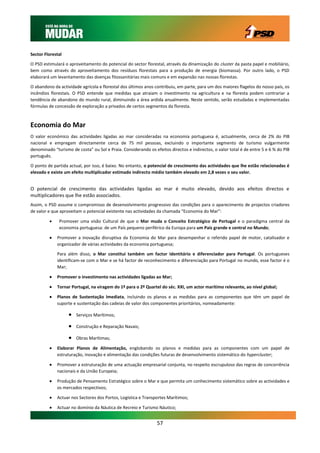 Sector Florestal

O PSD estimulará o aproveitamento do potencial do sector florestal, através da dinamização do cluster da pasta papel e mobiliário,
bem como através do aproveitamento dos resíduos florestais para a produção de energia (biomassa). Por outro lado, o PSD
elaborará um levantamento das doenças fitossanitárias mais comuns e em expansão nas nossas florestas.

O abandono da actividade agrícola e florestal dos últimos anos contribuiu, em parte, para um dos maiores flagelos do nosso país, os
incêndios florestais. O PSD entende que medidas que atraiam o investimento na agricultura e na floresta podem contrariar a
tendência de abandono do mundo rural, diminuindo a área ardida anualmente. Neste sentido, serão estudadas e implementadas
fórmulas de concessão de exploração a privados de certos segmentos da floresta.



Economia do Mar
O valor económico das actividades ligadas ao mar consideradas na economia portuguesa é, actualmente, cerca de 2% do PIB
nacional e empregam directamente cerca de 75 mil pessoas, excluindo o importante segmento de turismo vulgarmente
denominado “turismo de costa” ou Sol e Praia. Considerando os efeitos directos e indirectos, o valor total é de entre 5 e 6 % do PIB
português.

O ponto de partida actual, por isso, é baixo. No entanto, o potencial de crescimento das actividades que lhe estão relacionadas é
elevado e existe um efeito multiplicador estimado indirecto médio também elevado em 2,8 vezes o seu valor.


O potencial de crescimento das actividades ligadas ao mar é muito elevado, devido aos efeitos directos e
multiplicadores que lhe estão associados.
Assim, o PSD assume o compromisso de desenvolvimento progressivo das condições para o aparecimento de projectos criadores
de valor e que aproveitam o potencial existente nas actividades da chamada “Economia do Mar”:

             Promover uma visão Cultural de que o Mar muda o Conceito Estratégico de Portugal e o paradigma central da
              economia portuguesa: de um País pequeno periférico da Europa para um País grande e central no Mundo;

            Promover a inovação disruptiva da Economia do Mar para desempenhar o referido papel de motor, catalisador e
             organizador de várias actividades da economia portuguesa;

             Para além disso, o Mar constitui também um factor identitário e diferenciador para Portugal. Os portugueses
             identificam-se com o Mar e se há factor de reconhecimento e diferenciação para Portugal no mundo, esse factor é o
             Mar;

            Promover o investimento nas actividades ligadas ao Mar;

            Tornar Portugal, na viragem do 1º para o 2º Quartel do séc. XXI, um actor marítimo relevante, ao nível global;

            Planos de Sustentação Imediata, incluindo os planos e as medidas para as componentes que têm um papel de
             suporte e sustentação das cadeias de valor dos componentes prioritários, nomeadamente:

                      Serviços Marítimos;

                      Construção e Reparação Navais;

                      Obras Marítimas;

            Elaborar Planos de Alimentação, englobando os planos e medidas para as componentes com um papel de
             estruturação, inovação e alimentação das condições futuras de desenvolvimento sistemático do hypercluster;

            Promover a estruturação de uma actuação empresarial conjunta, no respeito escrupuloso das regras de concorrência
             nacionais e da União Europeia;

            Produção de Pensamento Estratégico sobre o Mar e que permita um conhecimento sistemático sobre as actividades e
             os mercados respectivos;

            Actuar nos Sectores dos Portos, Logística e Transportes Marítimos;

            Actuar no domínio da Náutica de Recreio e Turismo Náutico;


                                                                57
 