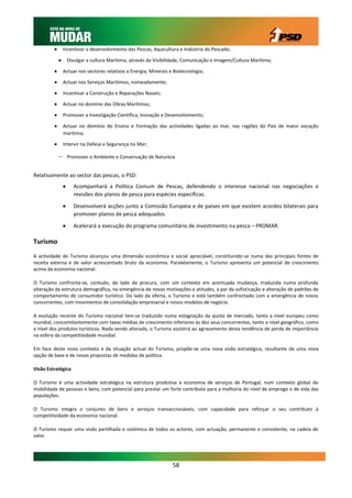        Incentivar o desenvolvimento das Pescas, Aquicultura e Indústria do Pescado;

                    Divulgar a cultura Marítima, através da Visibilidade, Comunicação e Imagem/Cultura Marítima;

                Actuar nos sectores relativos a Energia, Minerais e Biotecnologia;

                Actuar nos Serviços Marítimos, nomeadamente;

                Incentivar a Construção e Reparações Navais;

                Actuar no domínio das Obras Marítimas;

                Promover a Investigação Científica, Inovação e Desenvolvimento;

                Actuar no domínio do Ensino e Formação das actividades ligadas ao mar, nas regiões do País de maior vocação
                 marítima;

                Intervir na Defesa e Segurança no Mar;

                    Promover o Ambiente e Conservação de Natureza


Relativamente ao sector das pescas, o PSD:
                      Acompanhará a Política Comum de Pescas, defendendo o interesse nacional nas negociações e
                       revisões dos planos de pesca para espécies específicas.

                      Desenvolverá acções junto a Comissão Europeia e de países em que existem acordos bilaterais para
                       promover planos de pesca adequados.

                      Acelerará a execução do programa comunitário de investimento na pesca – PROMAR.

Turismo
A actividade do Turismo alcançou uma dimensão económica e social apreciável, constituindo-se numa das principais fontes de
receita externa e de valor acrescentado bruto da economia. Paralelamente, o Turismo apresenta um potencial de crescimento
acima da economia nacional.

O Turismo confronta-se, contudo, do lado da procura, com um contexto em acentuada mudança, traduzida numa profunda
alteração da estrutura demográfica, na emergência de novas motivações e atitudes, a par da sofisticação e alteração de padrões de
comportamento do consumidor turístico. Do lado da oferta, o Turismo e está também confrontado com a emergência de novos
concorrentes, com movimentos de consolidação empresarial e novos modelos de negócio.

A evolução recente do Turismo nacional tem-se traduzido numa estagnação da quota de mercado, tanto a nível europeu como
mundial, concomitantemente com taxas médias de crescimento inferiores às dos seus concorrentes, tanto a nível geográfico, como
a nível dos produtos turísticos. Nada sendo alterado, o Turismo assistirá ao agravamento desta tendência de perda de importância
na esfera da competitividade mundial.

Em face deste novo contexto e da situação actual do Turismo, propõe-se uma nova visão estratégica, resultante de uma nova
opção de base e de novas propostas de medidas de política.

Visão Estratégica

O Turismo é uma actividade estratégica na estrutura produtiva e economia de serviços de Portugal, num contexto global de
mobilidade de pessoas e bens, com potencial para prestar um forte contributo para a melhoria do nível de emprego e de vida das
populações.

O Turismo integra o conjunto de bens e serviços transaccionáveis, com capacidade para reforçar o seu contributo à
competitividade da economia nacional.

O Turismo requer uma visão partilhada e sistémica de todos os actores, com actuação, permanente e consistente, na cadeia de
valor.




                                                                    58
 