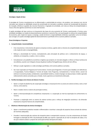 Estratégia e Opção de Base


 A estratégia do Turismo consubstancia-se na diferenciação e autenticidade do serviço e do produto, com presença num mix de
 mercados, que reduzam as debilidades actuais de concentração em mercados e produtos, através da incorporação de elementos
 de inovação, eficiência na gestão dos recursos financeiros e regulação da actividade, com vista ao reforço da competitividade e
 massa crítica dos agentes económicos na cena internacional.

 A opção estratégica de base centra-se no lançamento das bases de uma economia de Turismo, posicionando o Turismo como
 actividade estratégica no modelo de desenvolvimento económico e social do País, com participação no esforço de competitividade
 da economia, pela criação de riqueza e emprego, coesão territorial e responsabilidade ambiental, suportados numa Lei de Bases
 que consagre um quadro estratégico global de desenvolvimento e partilhado entre os actores públicos e privados.

 Áreas Estratégicas e Propostas

 A. Competitividade e Sustentabilidade

     •   Criar mecanismos e instrumentos de apoio às empresas turísticas, agindo sobre os factores da competitividade empresarial
         e de criação de valor e empregabilidade;

     •   Reforçar a atractividade do Turismo, nomeadamente, pela articulação de políticas com o ordenamento do espaço, o
         ambiente, os transportes, a saúde, o mar e a cultura;

     •   Consubstanciar uma plataforma económica e logística que projecte um mercado alargado e reforce os fluxos turísticos de
         raiz atlântica, assente num triângulo virtuoso de génese lusófona Portugal/Europa, América do Sul e África;

     •   Reforçar a acção reguladora e a visão estratégica partilhada, entre actores públicos e privados;

     •   Dar maior expressão aos Programas de Turismo Sénior, Turismo para Emigrantes e Turismo para Cidadãos com Deficiências
         e Incapacidades, Turismo Religioso e Turismo de Saúde. Estes Programas, nomeadamente o Turismo Sénior, servem de
         estímulo à economia privada, combatendo a sazonalidade hoteleira, criando empregos nas épocas baixa e média e gerando
         indirectamente valores acrescidos para o Estado, muito superiores ao investimento efectuado.

 B. Partilha Estratégica entre Actores do Sistema Turístico

     •   Apoiar a criação de plataformas de cooperação estratégica e empresarial entre os actores do sistema turístico, tanto a nível
         interno, como externo;

     •   Rever o modelo interno e externo de promoção turística;

     •   Apoiar a internacionalização de competências empresariais e a cooperação ao nível da exportação de conhecimento no
         Turismo;

     •   Promover a cooperação entre os actores do sistema turístico para o reforço da integração económica e da dimensão
         empresarial, enquanto factores de competitividade;

C.   Eficiência e Monitorização dos Activos Estratégicos

     •   Apoiar o investimento produtivo inovador e diferenciador e incentivar a execução de projectos âncora através de sistemas
         de incentivos adequados;

     •   Proceder à reestruturação dos sectores do transporte aéreo e aeroportuário nacionais, à luz dos compromissos do Estado
         Português na alienação da TAP e da privatização da ANA, que suporte a operação de um hub no aeroporto de Lisboa, à luz
         do qual se deverá analisar o projecto de construção do Novo Aeroporto de Lisboa;



                                                                  59
 