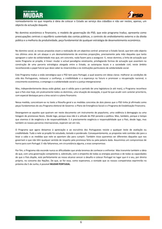nomeadamente no que respeita à ideia de colocar o Estado ao serviço dos cidadãos e não ver nestes, apenas, um
objecto da actuação daquele.

No domínio económico e financeiro, o modelo de governação do PSD, que este programa traduz, apresenta como
preocupações centrais o equilíbrio sustentado das contas públicas, o controlo do endividamento externo e da dívida
pública e a melhoria da produtividade, peça fundamental de qualquer estratégia de desenvolvimento económico.


No domínio social, as nossas propostas visam a realização de um objectivo central: preservar o Estado Social, que tem sido objecto
nos últimos anos de um ataque e um desmantelamento de enormes proporções, precisamente pela mão daqueles que tanto
apregoam o valor da solidariedade mas que, em concreto, nada fazem para a assegurar. E, nesse domínio, a linha de actuação que
neste Programa se propõe, é linear: mudar o actual paradigma estatizante, privilegiando formas de actuação que assentem na
construção de uma parceria estratégica alargada entre o Estado, as autarquias locais e a sociedade civil, neste âmbito
reconhecendo o papel fulcral que deve caber às misericórdias e às instituições particulares de solidariedade social.

Este Programa traduz a visão estratégica que o PSD tem para Portugal, a qual assenta em ideias claras: melhorar as condições de
vida dos Portugueses, restaurar a confiança, a credibilidade e a esperança no futuro e promover a recuperação nacional, o
crescimento económico, o emprego e a solidariedade social e a justiça intergeracional.

Mas, independentemente dessa visão global, que é válida para o período de uma legislatura (e até mais), o Programa reconhece
que o País vive hoje, em praticamente todos os domínios, uma situação de excepção, à qual há que acudir com carácter prioritário,
com especial destaque para a área social e o plano financeiro.

Nessa medida, concretizam-se no texto a filosofia geral e as medidas concretas de dois planos que o PSD tinha já afirmado como
peças fundamentais do seu Programa eleitoral de Governo: o Plano de Emergência Social e o Programa de Estabilização Financeira.

Desenganem-se aqueles que queiram ver neste documento um instrumento de populismo, uma cedência à demagogia ou uma
listagem de promessas fáceis. Desde logo, porque essa não é a atitude do PSD perante a política. Mas, também, porque o tempo
que vivemos é de exigência e de responsabilidade. E é precisamente exigência e responsabilidade que o País, desde logo, mas
também os nossos parceiros internacionais, esperam ver em nós.

O Programa que agora deixamos à apreciação e ao escrutínio dos Portugueses resiste a qualquer teste de avaliação ou
credibilidade. Tudo o nele se propõe foi estudado, testado e ponderado. Consequentemente, as propostas nele contidas são para a
levar a cabo e as medidas que nele se apontam são para cumprir. Também nisso queremos ser diferentes daqueles que nos
governam e que não têm qualquer sentido de respeito pela promessa feita ou pela palavra dada. Assumimos um compromisso de
honra para com Portugal. E não faltaremos, em circunstância alguma, a esse compromisso.

Por fim, o Programa não esconde nunca as dificuldades que ainda teremos de conhecer e enfrentar. Mas transmite também a ideia
de que, com uma governação competente e, sobretudo, com o empenho de todas as energias positivas e de todas as capacidades
de que o País dispõe, está perfeitamente ao nosso alcance vencer o desafio e colocar Portugal no lugar que é o seu, por direito
próprio, no concerto das Nações. De que, se for essa, como esperamos, a vontade que os nossos compatriotas exprimirão no
próximo dia 5 de Junho, é possível MUDAR PORTUGAL.




                                                                6
 