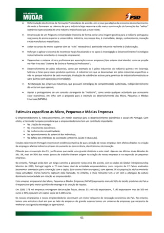     Reformulação dos Centros de Formação Protocolares de acordo com o novo paradigma da economia do conhecimento,
           de modo a formarem os talentos de que a indústria hoje necessita e não mais a continuação da formação dos “velhos”
           operários especializados de uma indústria massificada que já não existe;

          Dinamização de um Programa Universidade-Indústria de forma a criar uma imagem positiva para a indústria portuguesa
           nos jovens do ensino superior e universitário; indústria, nos nossos dias, é criatividade, design, conhecimento, inovação
           e não manufactura massificada;

          Dotar os cursos do ensino superior com os “skills” necessários à actividade industrial resiliente à Globalização;

          Reforçar e agilizar o sistema de incentivos fiscais focalizando-o no apoio à Investigação e Desenvolvimento Tecnológico
           industrialmente orientado e à inovação empresarial;

          Desenvolver o sistema técnico profissional em associação com as empresas (tipo sistema dual alemão) como se propõe
           no Pilar 4 no eixo “Sistema de Ensino e Formação Profissional”;

          Desenvolvimento de pólos industriais, como por exemplo os 3 pólos industriais da indústria química em Estarreja,
           Mitrena e Sines para novos produtos químicos. A indústria tem que se desenvolver em pólos industriais específicos e
           não no parque industrial de cada município. Produção de substâncias activas para genéricos da indústria farmacêutica e
           agro-química com apoio das universidades;

          Revitalização das empresas industriais, que possuam estratégias de competitividade sustentada, independentemente
           do sector em que operam;

          Apoiar o protagonismo de um conceito abrangente de “indústria”, como sendo qualquer actividade que acrescente
           valor económico, em linha com o proposto para o estímulo ao desenvolvimento das Micro, Pequenas e Médias
           Empresas (MPMEs).




Estímulos específicos às Micro, Pequenas e Médias Empresas
O empreendedorismo é, indiscutivelmente, um motor essencial para o desenvolvimento económico e social em Portugal. Com
efeito, a Comissão Europeia considera que o empreendedorismo tem um contributo importante:
         • Na criação de emprego;
         • No crescimento económico;
         • Na melhoria da competitividade;
         • No aproveitamento do potencial dos indivíduos;
         • Na defesa dos interesses da sociedade (ambiente, saúde e educação).

Estudos recentes em Portugal encontraram evidência empírica de que a criação de novas empresas tem efeitos directos na criação
de emprego e efeitos indirectos através do aumento da concorrência, da eficiência e da inovação.

Olhando para o exemplo dos EU, verificamos que existe uma grande dinâmica a este nível. Apenas nas últimas duas décadas do
Séc. XX, mais de 90% dos novos postos de trabalho tiveram origem na criação de novas empresas e na expansão de pequenas
empresas.

No entanto, Portugal ainda tem um longo caminho a percorrer nesta área. De acordo, com os dados do Global Entrepreneurship
Monitor de 2010, Portugal regista o 7º mais baixo nível de actividade empreendedora, num conjunto de 22 Países analisados
(economias orientadas para a inovação com o Japão, EU e outros Países europeus), com apenas 5% da população adulta envolvida
nessa actividade. Vários factores explicam esta realidade, no entanto, o mais relevante tem a ver com a alteração da cultura
dominante na sociedade em relação ao empreendedor.

Este universo empresarial das Micro, Pequenas e Médias Empresas (MPME) representa mais de 95% do tecido produtivo do País e
é responsável pelo maior quinhão do emprego e da criação de riqueza.

Em 2008, 373 mil empresas entregaram declarações fiscais, destas 331 mil não exportavam, 7.140 exportavam mas de 500 mil
euros e 43% possuíam um capital social de 5.000 euros.

Os nossos empresários e novos empreendedores constituem um motor relevante de renovação económica do País. No entanto,
temos uma estrutura dual em que ao lado de empresas de grande sucesso temos um universo de empresas que necessita de
melhorar a sua gestão estratégica e operacional.




                                                                 61
 