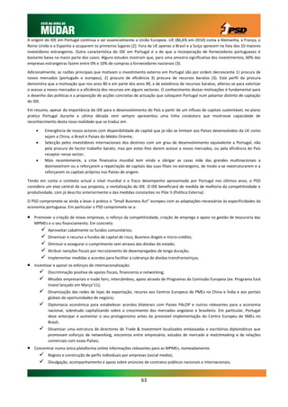 A origem do IDE em Portugal continua a ser essencialmente a União Europeia -UE (86,6% em 2010) coma a Alemanha, a França, o
Reino Unido e a Espanha a ocuparem os primeiros lugares (2). Fora da UE apenas o Brasil e a Suíça aprecem na lista dos 10 maiores
investidores estrangeiros. Outra característica do IDE em Portugal é a de que a incorporação de fornecedores portugueses é
bastante baixa na maior parte dos casos. Alguns estudos mostram que, para uma amostra significativa dos investimentos, 60% das
empresas estrangeiras fazem entre 0% e 10% de compras a fornecedores nacionais (3).

Adicionalmente, as razões principais que motivam o investimento externo em Portugal são por ordem decrescente 1) procura de
novos mercados (português e europeu), 2) procura de eficiência 3) procura de recursos baratos (3). Este perfil da procura
demonstra que a motivação que nos anos 80 e em parte dos anos 90, a de existência de recursos baratos, alterou-se para valorizar
o acesso a novos mercados e a eficiência dos recursos em alguns sectores. O conhecimento destas motivações é fundamental para
o desenho das políticas e a proposição de acções concretas de actuação que coloquem Portugal num patamar distinto de captação
do IDE.

Em resumo, apesar da importância do IDE para o desenvolvimento do País a partir de um influxo de capitais sustentável, no plano
pratico Portugal durante a ultima década nem sempre apresentou uma linha condutora que mostrasse capacidade de
reconhecimento desta nova realidade que se traduz em:

            Emergência de novos actores com disponibilidade de capital que já não se limitam aos Países desenvolvidos da UE como
             sejam a China, o Brasil e Países do Médio Oriente;
            Selecção pelos investidores internacionais dos destinos com um grau de desenvolvimento equivalente a Portugal, não
             pela procura do factor trabalho barato, mas por estes lhes darem acesso a novos mercados, ou pela eficiência do País
             receptor nesse sector;
            Mais recentemente, a crise financeira mundial tem vindo a obrigar as casas mãe das grandes multinacionais a
             desinvestirem ou a reforçarem a repatriação de capitais das suas filiais no estrangeiro, de modo a se reestruturarem e a
             reforçarem os capitais próprios nos Países de origem.

Tendo em conta o contexto actual a nível mundial e o fraco desempenho apresentado por Portugal nos últimos anos, o PSD
considera um eixo central da sua proposta, a revitalização do IDE. O IDE beneficiará de medida de melhoria da competitividade e
produtividade, com já descrito anteriormente e das medidas constantes no Pilar 5 (Política Externa)

O PSD compromete-se ainda a levar à prática o “Small Business Act” europeu com as adaptações necessárias às especificidades da
economia portuguesa. Em particular o PSD compromete-se a:

   Promover a criação de novas empresas, o reforço da competitividade, criação de emprego e apoio na gestão de tesouraria das
    MPMEs e o seu financiamento. Em concreto:
             Aproveitar cabalmente os fundos comunitários;
             Dinamizar o recurso a fundos de capital de risco, Business Angels e micro-crédito;
             Diminuir e assegurar o cumprimento sem atrasos das dívidas do estado;
             Atribuir isenções fiscais por recrutamento de desempregados de longa duração;
             Implementar medidas e acordos para facilitar a cobrança de dívidas transfronteiriças;
   Incentivar e apoiar os esforços de internacionalização:
             Discriminação positiva de apoios fiscais, financeiros e networking;
             Missões empresariais e trade fairs, intercâmbios, apoio através de Programas da Comissão Europeia (ex: Programa East
              Invest lançado em Março’11);
             Dinamização das redes de lojas de exportação, recurso aos Centros Europeus de PMEs na China e Índia e aos portais
              globais de oportunidades de negócio;
             Diplomacia económica para estabelecer acordos bilaterais com Países PALOP e outros relevantes para a economia
              nacional, sobretudo capitalizando sobre o crescimento dos mercados angolano e brasileiro. Em particular, Portugal
              deve antecipar e aumentar o seu protagonismo antes da previsível implementação do Centro Europeu de SMEs no
              Brasil;
             Dinamizar uma estrutura de directores de Trade & Investment localizados embaixadas e escritórios diplomáticos que
              promovam esforços de networking, encontros entre empresário, estudos de mercado e matchmaking e de relações
              comerciais com esses Países;
   Concentrar numa única plataforma online informações relevantes para as MPMEs, nomeadamente:
             Registo e construção de perfis individuais por empresas (social media);
             Divulgação, acompanhamento e apoio sobre anúncios de contratos públicos nacionais e internacionais;



                                                                   63
 
