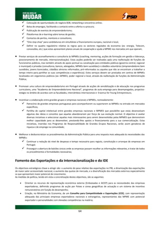    Colocação de oportunidades de negócio B2B, networking e encontros online;
             Bolsa de empregos, facilitando o contacto entre a oferta e a procura;
             Publicação de eventos de empreendedorismo;
             Plataformas de e-learning sobre temas de gestão;
             Contactos de peritos, mentores e consultores;
             “One stop shop” para candidaturas em simultâneo a financiamento europeu, nacional e local;
             Definir no quadro regulatório relativo às regras para os sectores regulados da economia (ex: energia, Telecom,
              concessões, etc.) que estas apresentem planos anuais de cooperação e ajuda a MPME nos mercados em que operam;


   Prestar serviços de aconselhamento e consultoria às MPMEs (coaching, mentoring, acções de formação em gestão e liderança,
    posicionamento de mercado, internacionalização). Estas acções poderão ser realizadas após uma reafectação de funções de
    funcionários públicos, mas também através do apoio pontual ou canalização para entidades públicas (governo central, regional
    e municipal) e privadas (consultoras, bancos, advogados, MPMEs bem sucedidas) e cidadãos voluntários (empreendedores bem
    sucedidos, jovens licenciados, cidadãos séniores reformados, pré-reformados ou aqueles que não se encontram a trabalhar a
    tempo inteiro para partilhar as suas competências e experiência). Estes serviços devem ser prestados em centros de MPMEs
    localizados em organismos públicos (ex: IAPMEI), poder regional e local, através da reafectação de funções da Administração
    Pública;

   Promover uma cultura de empreendedorismo em Portugal através de acções de sensibilização e de educação nos programas
    curriculares, uma “Academia de Empreendedorismo Nacional”, programas de auto-emprego para desempregados, projectos-
    estágio no âmbito de acordos com as faculdades, intercâmbios internacionais e Erasmus for Young Entrepreneurs;

   Incentivar a colaboração entre grandes grupos e empresas nacionais e MPMEs, nomeadamente:
             Patrocínio de grandes empresas portuguesas para acompanharem ou suportarem as MPMEs na entrada em mercados
              específicos;
             Partilha de capital intelectual entre grandes empresas nacionais e MPMES que possibilite que estas desenvolvam
              algumas das ideias e conceitos que aquelas abandonariam por força da sua evolução normal. O objectivo é avaliar
              diversas iniciativas e seleccionar aquelas mais interessantes para serem desenvolvidas pelas MPMES que demonstrem
              melhor capacidade para as desenvolver, prestando-lhes apoios e financiamento para a sua comercialização. Estas
              iniciativas, inseridas nos Programas de Responsabilidade de Grandes Grupos Nacionais, serão assim geradoras de
              riqueza e de emprego na comunidade;


   Melhorar e desburocratizar os procedimentos da Administração Pública para uma resposta mais adequada às necessidades das
    MPMEs:
             Continuar a redução do nível de despesas e tempo necessário para registo, constituição e arranque de empresas em
              Portugal;
             Prosseguir a abertura de balcões únicos onde as empresas possam recolher as informações relevantes, e tratar de todos
              os procedimentos e formalidades necessárias;


Fomento das Exportações e da Internacionalização e do IDE
Os objectivos estratégicos chave a atingir são: o aumento do peso relativo das exportações no PIB, a dinamização das exportações
de maior valor acrescentado nacional, o aumento das quotas de mercado, e a diversificação dos mercados externos especialmente
os que apresentam maior potencial de crescimento.
As medidas de política, tendo em vista a concretização destes objectivos, são as seguintes:

            Orientar os recursos de representação económica externa (Embaixadas e AICEP) para as necessidades das empresas
             exportadoras, definindo programas de acção por Países e zonas geográficas de actuação e um sistema de incentivo
             remuneratórios em função do desempenho;
            Criação, no Ministério da Economia, de um Conselho para Competitividade e Exportações (CCE), com representação
             adequada das principais empresas exportadoras nacionais e estrangeiras, representantes das MPME com potencial
             exportador e personalidades com elevadas competências na matéria;



                                                                  64
 