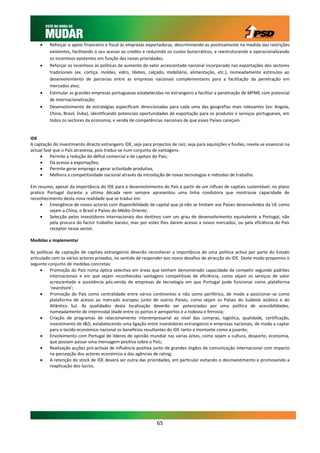     Reforçar o apoio financeiro e fiscal às empresas exportadoras, descriminando-as positivamente na medida das restrições
          existentes, facilitando o seu acesso ao crédito e reduzindo os custos burocráticos, e reestruturando e operacionalizando
          os incentivos existentes em função das novas prioridades;
         Reforçar os incentivos às políticas de aumento do valor acrescentado nacional incorporado nas exportações dos sectores
          tradicionais (ex. cortiça, moldes, vidro, têxteis, calçado, mobiliário, alimentação, etc.), nomeadamente estímulos ao
          desenvolvimento de parcerias entre as empresas nacionais complementares para a facilitação da penetração em
          mercados alvo;
         Estimular as grandes empresas portuguesas estabelecidas no estrangeiro a facilitar a penetração de MPME com potencial
          de internacionalização;
         Desenvolvimento de estratégias especificam direccionadas para cada uma das geografias mais relevantes (ex: Angola,
          China, Brasil, Índia), identificando potenciais oportunidades de exportação para os produtos e serviços portugueses, em
          todos os sectores da economia, e venda de competências nacionais de que esses Países careçam.


IDE
A captação do investimento directo estrangeiro IDE, seja para projectos de raiz, seja para aquisições e fusões, revela-se essencial na
actual fase que o País atravessa, pois traduz-se num conjunto de vantagens:
         Permite a redução do défice comercial e de capitais do País;
         Dá acesso a exportações;
         Permite gerar emprego e gerar actividade produtiva;
         Melhora a competitividade nacional através da introdução de novas tecnologias e métodos de trabalho.

Em resumo, apesar da importância do IDE para o desenvolvimento do País a partir de um influxo de capitais sustentável, no plano
pratico Portugal durante a ultima década nem sempre apresentou uma linha condutora que mostrasse capacidade de
reconhecimento desta nova realidade que se traduz em:
        Emergência de novos actores com disponibilidade de capital que já não se limitam aos Países desenvolvidos da UE como
         sejam a China, o Brasil e Países do Médio Oriente;
        Selecção pelos investidores internacionais dos destinos com um grau de desenvolvimento equivalente a Portugal, não
         pela procura do factor trabalho barato, mas por estes lhes darem acesso a novos mercados, ou pela eficiência do País
         receptor nesse sector.

Medidas a implementar

As políticas de captação de capitais estrangeiros deverão reconhecer a importância de uma política activa por parte do Estado
articulado com os vários actores privados, no sentido de responder aos novos desafios de atracção do IDE. Deste modo propomos o
seguinte conjunto de medidas concretas:
         Promoção do País numa óptica selectiva em áreas que tenham demonstrado capacidade de competir segundo padrões
          internacionais e em que sejam reconhecidas vantagens competitivas de eficiência, como sejam os serviços de valor
          acrescentado e assistência pós-venda de empresas de tecnologia em que Portugal pode funcionar como plataforma
          ‘nearshore’;
         Promoção do País como centralidade entre vários continentes e não como periférico, de modo a posicionar-se como
          plataforma de acesso ao mercado europeu junto de outros Países, como sejam os Países do Sudeste asiático e do
          Atlântico Sul. As qualidades desta localização deverão ser potenciadas por uma política de acessibilidades,
          nomeadamente de intermodal idade entre os portos e aeroportos e a rodovia e ferrovia;
         Criação de programas de relacionamento interempresarial ao nível das compras, logística, qualidade, certificação,
          investimento de I&D, estabelecendo uma ligação entre investidores estrangeiros e empresas nacionais, de modo a captar
          para o tecido económico nacional os benefícios resultantes do IDE tanto a montante como a jusante;
         Envolvimento com Portugal de líderes de opinião mundial nas várias áreas, como sejam a cultura, desporto, economia,
          que possam passar uma mensagem positiva sobre o País;
         Realização acções pró-activas de influência positiva junto de grandes órgãos de comunicação internacional com impacto
          na percepção dos actores económico e das agências de rating;
         A retenção do stock de IDE deverá ser outra das prioridades, em particular evitando o desinvestimento e promovendo a
          reaplicação dos lucros.




                                                                 65
 