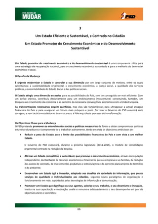 3

                  Um Estado Eficiente e Sustentável, e Centrado no Cidadão

        Um Estado Promotor do Crescimento Económico e do Desenvolvimento
                                   Sustentável


Um Estado promotor do crescimento económico e do desenvolvimento sustentável é uma componente crítica para
uma estratégia de recuperação nacional, para o crescimento económico sustentado e para a melhoria do bem estar
económico e social.

O Desafio da Mudança

É urgente modernizar o Estado e controlar a sua dimensão por um largo conjunto de motivos, entre os quais
salientamos: a sustentabilidade orçamental, o crescimento económico, a justiça social, a qualidade dos serviços
públicos, a sustentabilidade do Estado Social e das políticas sociais.

O Estado atingiu uma dimensão excessiva para as possibilidades do País, sem ter conseguido ser mais eficiente. Com
um défice crónico, contribuiu decisivamente para um endividamento insustentável, constituindo, também, um
bloqueio ao crescimento da economia e ao caminho da necessária convergência económica com a União Europeia.
As transformações necessárias exigem sacrifícios, mas elas são fundamentais para ultrapassar a actual situação
financeira do País e para assegurar um futuro mais próspero e justo. Por isso, o Governo do PSD assumirá com
coragem, e sem tacticismos eleitorais de curto prazo, a liderança deste processo de transformação.


Os Objectivos Chave para a Mudança
O PSD pretende promover os entendimentos sociais e políticos necessários de forma a obter compromissos políticos
estáveis e duradouros e compromete-se a trabalhar activamente, tendo em vista os objectivos ambiciosos de:
       Reduzir o peso do Estado para o limite das possibilidades financeiras do País e com vista a um melhor
        Estado.

        O Governo do PSD executará, durante a próxima legislatura (2011-2015), o modelo de consolidação
        orçamental centrado na redução da despesa.

       Afirmar um Estado competitivo e sustentável, que promova o crescimento económico, através da regulação
        independente, da libertação de recursos económicos e financeiros para as empresas e as famílias, da redução
        dos custos de contexto, de investimentos produtivos e estruturantes e do correcto planeamento do território
        e do ambiente;

       Desenvolver um Estado ágil e inovador, adaptado aos desafios da sociedade da informação, que preste
        serviços de qualidade e individualizados aos cidadãos, segundo novos paradigmas de organização e
        funcionamento em rede, suportados pelas tecnologias de informação e comunicação;

       Promover um Estado que dignifique os seus agentes, valorize o seu trabalho, o seu dinamismo e inovação,
        invista na sua capacitação e motivação, avalie e remunere adequadamente o seu desempenho em prol de
        objectivos claros e concretos;




                                                       66
 