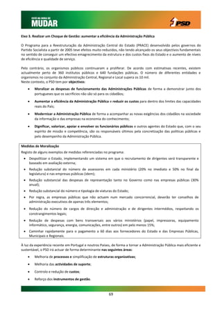 Eixo 3. Realizar um Choque de Gestão: aumentar a eficiência da Administração Pública

O Programa para a Reestruturação da Administração Central do Estado (PRACE) desenvolvido pelos governos do
Partido Socialista a partir de 2005 teve efeitos muito reduzidos, não tendo alcançado os seus objectivos fundamentais
no sentido de conseguir um efectivo emagrecimento da estrutura e dos custos fixos do Estado e o aumento de níveis
de eficiência e qualidade de serviço.

Pelo contrário, os organismos públicos continuaram a proliferar. De acordo com estimativas recentes, existem
actualmente perto de 360 institutos públicos e 640 fundações públicas. O número de diferentes entidades e
organismos no conjunto da Administração Central, Regional e Local supera os 10 mil.
Neste contexto, o PSD tem por objectivos:
       Moralizar as despesas de funcionamento das Administrações Públicas de forma a demonstrar junto dos
        portugueses que os sacrifícios não são só para os cidadãos;

       Aumentar a eficiência da Administração Pública e reduzir os custos para dentro dos limites das capacidades
        reais do País;

       Modernizar a Administração Pública de forma a acompanhar as novas exigências dos cidadãos na sociedade
        da informação e das empresas na economia do conhecimento;

       Dignificar, valorizar, apoiar e envolver os funcionários públicos e outros agentes do Estado que, com o seu
        espírito de missão e competência, são os responsáveis últimos pela concretização das políticas públicas e
        pelo desempenho da Administração Pública.

Medidas de Moralização
Registo de alguns exemplos de medidas referenciadas no programa:
  Despolitizar o Estado, implementando um sistema em que o recrutamento de dirigentes será transparente e
   baseado em avaliação externa;
  Redução substancial do número de assessores em cada ministério (20% no imediato e 50% no final da
   legislatura) e nas empresas públicas (idem);
  Redução substancial das despesas de representação tanto no Governo como nas empresas públicas (30%
   anual);
  Redução substancial do número e tipologia de viaturas do Estado;
  Por regra, as empresas públicas que não actuem num mercado concorrencial, deverão ter conselhos de
   administração executivos de apenas três elementos;
  Redução do número de cargos de direcção e administração e de dirigentes intermédios, respeitando os
   constrangimentos legais;
  Redução de despesas com bens transversais aos vários ministérios (papel, impressoras, equipamento
   informático, segurança, energia, comunicações, entre outros) em pelo menos 15%;
  Caminhar rapidamente para o pagamento a 60 dias aos fornecedores do Estado e das Empresas Públicas,
   Municipais e Regionais.

À luz da experiência recente em Portugal e noutros Países, de forma a tornar a Administração Pública mais eficiente e
sustentável, o PSD irá actuar de forma determinante nas seguintes áreas:
       Melhoria de processos e simplificação de estruturas organizativas;

       Melhoria das actividades de suporte;

       Controlo e redução de custos;
       Reforço dos instrumentos de gestão.



                                                         69
 