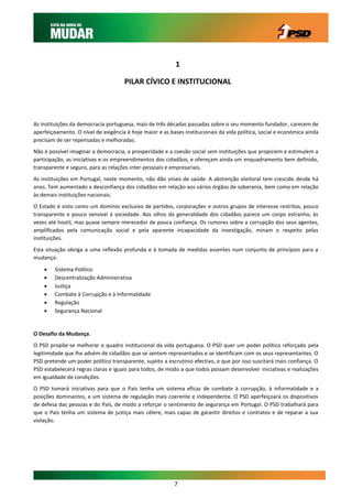1

                                     PILAR CÍVICO E INSTITUCIONAL




As instituições da democracia portuguesa, mais de três décadas passadas sobre o seu momento fundador, carecem de
aperfeiçoamento. O nível de exigência é hoje maior e as bases institucionais da vida política, social e económica ainda
precisam de ser repensadas e melhoradas.
Não é possível imaginar a democracia, a prosperidade e a coesão social sem instituições que propiciem e estimulem a
participação, as iniciativas e os empreendimentos dos cidadãos, e ofereçam ainda um enquadramento bem definido,
transparente e seguro, para as relações inter-pessoais e empresariais.
As instituições em Portugal, neste momento, não dão sinais de saúde. A abstenção eleitoral tem crescido desde há
anos. Tem aumentado a desconfiança dos cidadãos em relação aos vários órgãos de soberania, bem como em relação
às demais instituições nacionais.
O Estado é visto como um domínio exclusivo de partidos, corporações e outros grupos de interesse restritos, pouco
transparente e pouco sensível à sociedade. Aos olhos da generalidade dos cidadãos parece um corpo estranho, às
vezes até hostil, mas quase sempre merecedor de pouca confiança. Os rumores sobre a corrupção dos seus agentes,
amplificados pela comunicação social e pela aparente incapacidade da investigação, minam o respeito pelas
instituições.
Esta situação obriga a uma reflexão profunda e à tomada de medidas assentes num conjunto de princípios para a
mudança:

       Sistema Político
       Descentralização Administrativa
       Justiça
       Combate à Corrupção e à Informalidade
       Regulação
       Segurança Nacional


O Desafio da Mudança.
O PSD propõe-se melhorar o quadro institucional da vida portuguesa. O PSD quer um poder político reforçado pela
legitimidade que lhe advém de cidadãos que se sentem representados e se identificam com os seus representantes. O
PSD pretende um poder político transparente, sujeito a escrutínio efectivo, e que por isso suscitará mais confiança. O
PSD estabelecerá regras claras e iguais para todos, de modo a que todos possam desenvolver iniciativas e realizações
em igualdade de condições.
O PSD tomará iniciativas para que o País tenha um sistema eficaz de combate à corrupção, à informalidade e a
posições dominantes, e um sistema de regulação mais coerente e independente. O PSD aperfeiçoará os dispositivos
de defesa das pessoas e do País, de modo a reforçar o sentimento de segurança em Portugal. O PSD trabalhará para
que o País tenha um sistema de justiça mais célere, mais capaz de garantir direitos e contratos e de reparar a sua
violação.




                                                          7
 