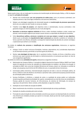 Nestas quatro áreas e de um modo geral no processo de transformação da Administração Pública, o PSD irá adoptar
os seguintes princípios de actuação:
       Abordar esta transformação com uma perspectiva de médio prazo, como um processo sustentável, com
        impactos perenes e não numa lógica imediatista e de tacticismo eleitoralista;

       Adoptar uma abordagem pragmática de intervenção baseada na transformação de processos operacionais
        dentro de uma cadeia de valor focada no serviço ao cidadão;

       Trabalhar numa lógica de projecto, com objectivos claros e calendarizados, recursos controlados e não
        gastando energias em reformas globais de cariz muito abrangente;

       Aproveitar as estruturas orgânicas existentes de forma a obter resultados imediatos e evitar, sempre que
        possível, reestruturações orgânicas que sempre causam atrasos na capacidade de obtenção de resultados;

       Evitar descontinuar políticas, estruturas e projectos em curso que estejam a cumprir os seus objectivos.
        Avaliar quais as alterações de enquadramento legal e processual que deverão e poderão ser realizadas de
        forma a permitir uma efectiva, atempada e consequente implementação das decisões de carácter estratégico
        e operacional que venham a ser tomadas.

No âmbito da melhoria dos processos e simplificação das estruturas organizativas, destacamos as seguintes
iniciativas:
       Extinguir, fundir ou reduzir estruturas (fundações, institutos, observatórios, etc.) consideradas dispensáveis
        ou de dimensão excessiva, permitindo um primeiro ganho de eficiência;

       Realizar uma abordagem de base zero, isto é, questionar tarefas e funções, de forma a identificar outras
        estruturas que sejam passíveis de eliminação ou redimensionamento e os processos que devam ser alvo de
        uma reengenharia significativa.
No âmbito da melhoria das actividades de suporte, destacamos as seguintes iniciativas:
       Optimização das Compras Públicas. A actuação da Agência Nacional de Compras Públicas (ANCP) tem ficado
        aquém do esperado em termos de calendário de implementação de medidas e de eficácia de actuação. A
        actividade da ANCP, bem como das Unidades Ministeriais de Compras, devem ser reforçadas no sentido de
        atingir uma poupança anual mínima de 250 milhões de euros, na aquisição de bens transversais;

       Contratação pública electrónica. Desmaterialização progressiva de todo o ciclo da contratação pública, de
        forma a melhorar níveis de eficiência e de eficácia e aproveitar todo o potencial de poupança possível através
        da contratação pública electrónica;

       Serviços Partilhados. A eficiência, a redução de custos e a qualidade de serviço podem ser melhoradas
        através da gestão partilhada de actividades de suporte, nomeadamente ao nível das áreas de contabilidade e
        finanças, gestão de recursos humanos, de infra-estruturas, de sistemas de informação, de serviços de
        segurança e de património. Neste contexto, serão adoptadas as seguintes medidas:

       Avaliação do actual modelo de actuação da GERAP;
       Maior envolvimento dos ministérios no processo de implementação dos serviços partilhados;
       Avaliação de soluções prestadas pelo sector privado;

       Promoção da subcontratação de certas actividades acessórias que possam ser desempenhadas de uma forma
        mais eficiente por entidades privadas que operem no mercado, desde que dai não resulte qualquer prejuízo
        para os cidadãos.




                                                         70
 