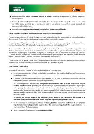  Estabelecimento de limites para certas rubricas de despesa, como garantia adicional do controle efectivo da
   despesa pública;

  Reforço do planeamento plurianual das actividades. Para além de possibilitar uma gestão baseada numa visão
   de médio prazo, permitirá que a componente variável do sistema remuneratório esteja associada ao
   desempenho de médio prazo;
  Promoção de uma cultura orientada para os resultados e para a responsabilização.

Eixo 4. Promover um Serviço Público de Excelência: Serviço Centrado no Cidadão

Portugal, desde os tempos da criação da UMIC, em 2002, e da elaboração dos primeiros planos estratégicos na área
da governação electrónica, tem sabido aproveitar a evolução e progresso tecnológico.

Portugal ocupa a 21ª posição entre 27 países analisados, no indicador da “percentagem da população que utiliza os
serviços electrónicos” e a 15ª no indicador “empresas que utilizam os serviços electrónicos”.

Tendo em atenção que Portugal ocupa a primeira posição na percentagem de serviços disponibilizados pela internet,
Portugal tem das mais baixas taxas de eficácia dos seus investimentos na governação eletrónica, indicando um
investimento excessivo para os resultados alcançados, ou um foco em servir os indicadores mais do que os cidadãos.
O próprio relatório refere que a governação electrónica tem tido agendas diversas em diferentes países, sendo em
alguns a “transformação” e, noutros, “estar bem nos indicadores comparativos”.

O relatório de 2010 da Nações Unidas sobre o desenvolvimento de serviços de Governo Electrónico no mundo mostra
uma queda de oito posições de Portugal para 39º na tabela, face aos dados de 2008.

Uma Visão da Transformação

A nossa visão é acelerar a evolução da Administração Pública no seguinte sentido:
    Em termos organizacionais, o Estado centralizado, organizado em silos isolados, dará lugar ao funcionamento
     em rede e integrado;

    A informação circulará dentro da Administração, deixando esta de exigir ao cidadão que preste informação de
     que a própria Administração dispõe em outros departamentos;
      Esta alteração permitirá também uma evolução no relacionamento entre o Estado, a Sociedade Civil, os
      cidadãos e os funcionários públicos, para maior interacção e parceria de responsabilidades e espaço para
      maior participação individual e da sociedade civil. Esta alteração de paradigma do funcionamento da
      Administração Pública contribuirá, ainda, para o aumento da eficiência e da eficácia dos processos, através da
      desmaterialização dos mesmos, bem como para a redução de custos operacionais, após o investimento inicial
      de transformação;
      No âmbito do elevado potencial de transformação da aplicação das tecnologias de informação e
      comunicação na Administração Pública, iremos adoptar os seguintes princípios de actuação:

    Os investimentos em tecnologia deverão ser avaliados, decididos e medidos em termos do seu potencial
     impacto na transformação perene das organizações e dos processos, na qualidade do serviço ao cidadão e às
     empresas e na sua efectiva utilização;

    Sempre que possível, evitaremos custos de descontinuidade.




                                                         72
 