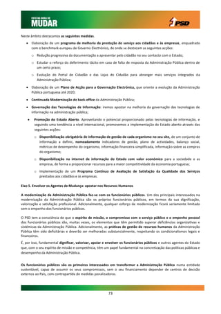 Neste âmbito destacamos as seguintes medidas.
    Elaboração de um programa de melhoria da prestação do serviço aos cidadãos e às empresas, enquadrado
     com o benchmark europeu de Governo Electrónico, de onde se destacam as seguintes acções:
        o Redução progressiva da documentação a apresentar pelo cidadão no seu contacto com o Estado;
        o Estudar o reforço do deferimento tácito em caso de falta de resposta da Administração Pública dentro de
          um certo prazo;
        o Evolução do Portal do Cidadão e das Lojas do Cidadão para abranger mais serviços integrados da
          Administração Pública;

    Elaboração de um Plano de Acção para a Governação Electrónica, que oriente a evolução da Administração
     Pública portuguesa até 2020;

    Continuada Modernização do back-office da Administração Pública;

    Governação das Tecnologias de Informação: iremos apostar na melhoria da governação das tecnologias de
     informação na administração pública;

        Promoção do Estado Aberto. Aproveitando o potencial proporcionado pelas tecnologias de informação, e
         seguindo uma tendência a nível internacional, promovemos a implementação do Estado aberto através das
         seguintes acções:
         o Disponibilização obrigatória de informação de gestão de cada organismo no seu site, de um conjunto de
           informação a definir, nomeadamente indicadores de gestão, plano de actividades, balanço social,
           métricas de desempenho do organismo, informação financeira simplificada, informação sobre as compras
           do organismo;
         o Disponibilização na internet de informação do Estado com valor económico para a sociedade e as
           empresa, de forma a proporcionar recursos para a maior competitividade da economia portuguesa;
         o Implementação de um Programa Contínuo de Avaliação de Satisfação da Qualidade dos Serviços
           prestados aos cidadãos e às empresas.

Eixo 5. Envolver os Agentes de Mudança: apostar nos Recursos Humanos

A modernização da Administração Pública faz-se com os funcionários públicos. Um dos principais interessados na
modernização da Administração Pública são os próprios funcionários públicos, em termos da sua dignificação,
valorização e satisfação profissional. Adicionalmente, qualquer esforço de modernização ficará seriamente limitado
sem o empenho dos funcionários públicos.

O PSD tem a consciência de que o espírito de missão, o compromisso com o serviço público e o empenho pessoal
dos funcionários públicos são, muitas vezes, os elementos que têm permitido superar deficiências organizativas e
sistémicas da Administração Pública. Adicionalmente, as práticas de gestão de recursos humanos da Administração
Pública têm sido deficitárias e deverão ser melhoradas substancialmente, respeitando os condicionalismos legais e
financeiros.
É, por isso, fundamental dignificar, valorizar, apoiar e envolver os funcionários públicos e outros agentes do Estado
que, com o seu espírito de missão e competência, têm um papel fundamental na concretização das políticas públicas e
desempenho da Administração Pública.


Os funcionários públicos são os primeiros interessados em transformar a Administração Pública numa entidade
sustentável, capaz de assumir os seus compromissos, sem o seu financiamento depender de centros de decisão
externos ao País, com contrapartida de medidas penalizadoras.




                                                         73
 