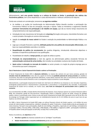 Adicionalmente, será uma grande injustiça se o esforço do Estado se limitar à penalização dos salários dos
funcionários públicos, sem cortar desperdícios e custos desnecessários e melhorar a eficiência da máquina.

Tendo este contexto em consideração, tomaremos as seguintes medidas:
  As medidas e as acções de transformação da Administração Pública deverão envolver a participação dos
   Funcionários Públicos na fase de concepção, execução e reporte. Todos os ministérios e organismos deverão
   promover instrumentos de participação e de trabalho em equipa, que são ao mesmo tempo mecanismos de
   comprometimento e de responsabilização..

  Introdução de mais mecanismos de formação em e-learning (formação entre pares, intercâmbio formativo com
   o sector privado e formação em centros internacionais).

  Ligação da evolução da massa salarial do Estado à evolução da produtividade na Administração Pública e no
   País.

  Logo que a situação financeira o permita, definição gradual de uma política de remunerações diferenciada, com
   base nas responsabilidades exercidas e no mérito.

  Despolitização da política de recrutamento dos quadros dirigentes, introduzindo referenciais objectivos e
   baseados na experiência profissional e nas qualificações.

  Possibilidade de trabalho a tempo parcial, por opção de ambas as partes.
  Promoção do empreendedorismo a nível dos agentes da administração pública estudando fórmulas de
   autonomização contratual de certas tarefas, não incluídas nas actividades nucleares das funções do Estado.

  Apoio activo à colocação no mercado de trabalho no sector privado e à criação do próprio emprego para os
   funcionários que assim o desejarem.

Eixo 6. Reestruturar o Sector Empresarial do Estado e acelerar as Privatizações

O Sector Empresarial do Estado (SEE) é altamente deficitário, na maioria dos sectores em que marca presença, gerador de
elevados níveis de endividamento e está, não raro, aquém em termos da qualidade potencial de serviço prestado aos cidadãos e
à economia. Para além de operações geralmente deficitárias, muitas destas empresas têm sido os instrumentos de investimentos
ruinosos em termos de retorno financeiro e sem o consequente impacto económico e social desejado.

Adicionalmente, a participação empresarial do Estado tem sido factor de ineficiência nas empresas ou nos mercados respectivos,
prolongando proteccionismos e favorecimentos e prejudicando a concorrência e a transparência dos mercados. A participação
empresarial do Estado tem-se revelado, em muitos casos, uma fonte de indesejável de promiscuidade entre a política e a
economia.

Em 31 de Dezembro de 2009, o Estado detinha directamente 93 empresas. Essas empresas operam nos sectores financeiro (CGD e
BPN), dos transportes, gestão de infra-estruturas, requalificação urbana e ambiental, serviços de saúde, serviços de utilidade
pública, cultura e comunicação social. Estima-se que este Sector Empresarial do Estado (SEE) represente cerca de 5% do PIB e 3%
do emprego em Portugal, sendo responsável por um endividamento bancário de 31 mil milhões de euros (o qual mais do que
duplicou nos últimos três anos).

Em 2009, o Sector Empresarial do Estado (SEE) exigiu um esforço financeiro directo do Estado superior a mil milhões de euros
através de indemnizações compensatórias, subsídios e dotações de capital. Finalmente, o Estado dispõe ainda de participações em
várias empresas. Para gerir essas participações, dispõe de uma holding, a Parpública, organizada em sub-holdings, nomeadamente
a Capitalpor (100%), a Parcaixa (49%), a AdP (72%), a ANA (68,6%), a TAP (100%) e a Sagestamo (100% - participações imobiliárias).
A Parpública detém ainda participações na EDP (9%), na Galp (7%) e na REN (3,9%).


Nestas circunstâncias, são objectivos do PSD:
        Moralizar a gestão das empresas acabando com os “privilégios” injustificados.

        Reduzir drasticamente o crescente endividamento gerado por estas empresas e a sua estrutura de custos operacionais;



                                                               74
 