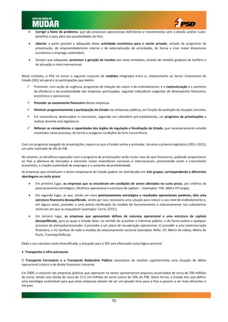     Corrigir a fonte do problema, que são processos operacionais deficitários e investimentos sem a devida análise custo-
         benefício e para além das possibilidades do País;

        Libertar a parte possível e adequada desta actividade económica para o sector privado, através de programas de
         privatização, de empreendedorismo interno e de externalização de actividades, de forma a criar maior dinamismo
         económico e emprego sustentável;

        Sempre que adequado, promover a geração de receitas por estas entidades, através de revisões graduais de tarifário e
         de actuação a nível internacional.


Neste contexto, o PSD irá tomar o seguinte conjunto de medidas integradas entre si, relativamente ao Sector Empresarial do
Estado (SEE) em geral e às participações que detêm:
       Promover, com acção de urgência, programas de redução de custos e de endividamento, e a reestruturação e o aumento
        da eficiência e da produtividade das empresas participadas, segundo indicadores exigentes de desempenho financeiro,
        económico e operacional;

       Proceder ao saneamento financeiro destas empresas.

       Diminuir progressivamente a participação do Estado nas empresas públicas, em função da avaliação da situação concreta;

       Em consonância, desencadear e concretizar, seguindo um calendário pré-estabelecido, um programa de privatizações a
        realizar durante esta legislatura;

       Reforçar as competências e capacidades dos órgãos de regulação e fiscalização do Estado, que necessariamente estarão
        envolvidos neste processo, de forma a assegurar condições de livre concorrência.


Com um programa alargado de privatizações, espera-se que o Estado venha a arrecadar, durante a próxima legislatura (2011-2015),
um valor estimado de 3% do PIB.

No entanto, os benefícios esperados com o programa de privatizações serão muito mais do que financeiros, podendo proporcionar
ao País a abertura de mercados e estimular novos investidores nacionais e internacionais, promovendo assim o crescimento
económico, a criação sustentável de empregos e o aumento da produtividade.
As empresas que constituem o sector empresarial do Estado podem ser distribuídas em três grupos, correspondendo a diferentes
abordagens no curto prazo:

        Em primeiro lugar, as empresas que se encontram em condições de serem alienadas no curto prazo, por critérios de
         posicionamento estratégico, eficiência operacional e estrutura de capitais -- (exemplos: TAP, ANA e CP Carga);

        Em segundo lugar, as que, tendo um claro posicionamento estratégico e resultados operacionais positivos, têm uma
         estrutura financeira desequilibrada, sendo por isso, necessária uma solução para reduzir o seu nível de endividamento e,
         em alguns casos, proceder a uma prévia clarificação do modelo de funcionamento e relacionamento nos subsistemas
         sectoriais em que se enquadram (exemplos: Carris, STCP,);

        Em terceiro lugar, as empresas que apresentam défices de natureza operacional e uma estrutura de capitais
         desequilibrada, para as quais o Estado deve, no sentido de acautelar o interesse público, e de forma prévia a qualquer
         processo de alienação/concessão: i) proceder a um plano de recuperação operacional, ii) proceder a uma reestruturação
         financeira, e iii) clarificar de todo o modelo de relacionamento sectorial (exemplos: Refer, CP, Metro de Lisboa, Metro do
         Porto, Transtejo/Soflusa).

Dada a sua natureza muito diversificada, a actuação para o SEE será efectuada numa lógica sectorial.

1. Transportes e Infra-estruturas

O Transporte Ferroviário e o Transporte Rodoviário Público necessitam de resolver urgentemente uma situação de défice
operacional crónico e de dívida financeira crescente.

Em 2009, o conjunto das empresas públicas que operavam no sector apresentaram prejuízos acumulados de cerca de 700 milhões
de euros, tendo uma dívida de cerca de 17,5 mil milhões de euros (cerca de 10% do PIB). Desta forma, o Estado tem que definir
uma estratégia sustentável para que estas empresas deixem de ser um pesado ónus para o País e passem a ser mais eficientes e
eficazes.



                                                                75
 