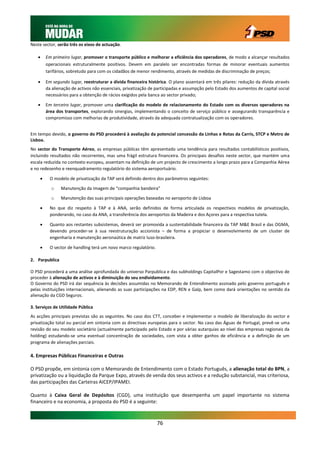 Neste sector, serão três os eixos de actuação.

       Em primeiro lugar, promover o transporte público e melhorar a eficiência dos operadores, de modo a alcançar resultados
        operacionais estruturalmente positivos. Devem em paralelo ser encontradas formas de minorar eventuais aumentos
        tarifários, sobretudo para com os cidadãos de menor rendimento, através de medidas de discriminação de preços;

       Em segundo lugar, reestruturar a dívida financeira histórica. O plano assentará em três pilares: redução da dívida através
        da alienação de activos não essenciais, privatização de participadas e assumpção pelo Estado dos aumentos de capital social
        necessários para a obtenção de rácios exigidos pela banca ao sector privado;

       Em terceiro lugar, promover uma clarificação do modelo de relacionamento do Estado com os diversos operadores na
        área dos transportes, explorando sinergias, implementando o conceito de serviço público e assegurando transparência e
        compromisso com melhorias de produtividade, através da adequada contratualização com os operadores.


Em tempo devido, o governo do PSD procederá à avaliação da potencial concessão da Linhas e Rotas da Carris, STCP e Metro de
Lisboa.
No sector do Transporte Aéreo, as empresas públicas têm apresentado uma tendência para resultados contabilísticos positivos,
incluindo resultados não recorrentes, mas uma frágil estrutura financeira. Os principais desafios neste sector, que mantém uma
escala reduzida no contexto europeu, assentam na definição de um projecto de crescimento a longo prazo para a Companhia Aérea
e no redesenho e reenquadramento regulatório do sistema aeroportuário.

         O modelo de privatização da TAP será definido dentro dos parâmetros seguintes:

          o     Manutenção da imagem de “companhia bandeira”

          o     Manutenção das suas principais operações baseadas no aeroporto de Lisboa

         No que diz respeito à TAP e à ANA, serão definidos de forma articulada os respectivos modelos de privatização,
          ponderando, no caso da ANA, a transferência dos aeroportos da Madeira e dos Açores para a respectiva tutela.

         Quanto aos restantes subsistemas, deverá ser promovida a sustentabilidade financeira da TAP M&E Brasil e das OGMA,
          devendo proceder-se à sua reestruturação accionista – de forma a propiciar o desenvolvimento de um cluster de
          engenharia e manutenção aeronaútica de matriz luso-brasileira.

         O sector de handling terá um novo marco regulatório.

2. Parpublica

O PSD procederá a uma análise aprofundada do universo Parpublica e das subholdings CapitalPor e Sagestamo com o objectivo de
proceder à alienação de activos e à diminuição do seu endividamento.
O Governo do PSD irá dar sequência às decisões assumidas no Memorando de Entendimento assinado pelo governo português e
pelas instituições internacionais, alienando as suas participações na EDP, REN e Galp, bem como dará orientações no sentido da
alienação da CGD Seguros.

3. Serviços de Utilidade Pública
As acções principais previstas são as seguintes. No caso dos CTT, conceber e implementar o modelo de liberalização do sector e
privatização total ou parcial em sintonia com as directivas europeias para o sector. No caso das Águas de Portugal, prevê-se uma
revisão do seu modelo societário (actualmente participado pelo Estado e por várias autarquias ao nível das empresas regionais da
holding) estudando-se uma eventual concentração de sociedades, com vista a obter ganhos de eficiência e a definição de um
programa de alienações parciais.

4. Empresas Públicas Financeiras e Outras

O PSD propõe, em sintonia com o Memorando de Entendimento com o Estado Português, a alienação total do BPN, a
privatização ou a liquidação da Parque Expo, através de venda dos seus activos e a redução substancial, mas criteriosa,
das participações das Carteiras AICEP/IPAMEI.

Quanto à Caixa Geral de Depósitos (CGD), uma instituição que desempenha um papel importante no sistema
financeiro e na economia, a proposta do PSD é a seguinte:



                                                                 76
 