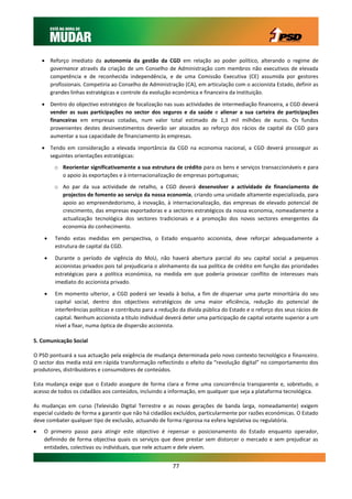  Reforço imediato da autonomia da gestão da CGD em relação ao poder político, alterando o regime de
      governance através da criação de um Conselho de Administração com membros não executivos de elevada
      competência e de reconhecida independência, e de uma Comissão Executiva (CE) assumida por gestores
      profissionais. Competiria ao Conselho de Administração (CA), em articulação com o accionista Estado, definir as
      grandes linhas estratégicas e controle da evolução económica e financeira da instituição.

     Dentro do objectivo estratégico de focalização nas suas actividades de intermediação financeira, a CGD deverá
      vender as suas participações no sector dos seguros e da saúde e alienar a sua carteira de participações
      financeiras em empresas cotadas, num valor total estimado de 1,3 mil milhões de euros. Os fundos
      provenientes destes desinvestimentos deverão ser alocados ao reforço dos rácios de capital da CGD para
      aumentar a sua capacidade de financiamento às empresas.

     Tendo em consideração a elevada importância da CGD na economia nacional, a CGD deverá prosseguir as
      seguintes orientações estratégicas:
         o Reorientar significativamente a sua estrutura de crédito para os bens e serviços transaccionáveis e para
           o apoio às exportações e à internacionalização de empresas portuguesas;
         o Ao par da sua actividade de retalho, a CGD deverá desenvolver a actividade de financiamento de
           projectos de fomento ao serviço da nossa economia, criando uma unidade altamente especializada, para
           apoio ao empreendedorismo, à inovação, à internacionalização, das empresas de elevado potencial de
           crescimento, das empresas exportadoras e a sectores estratégicos da nossa economia, nomeadamente a
           actualização tecnológica dos sectores tradicionais e a promoção dos novos sectores emergentes da
           economia do conhecimento.

        Tendo estas medidas em perspectiva, o Estado enquanto accionista, deve reforçar adequadamente a
         estrutura de capital da CGD.

        Durante o período de vigência do MoU, não haverá abertura parcial do seu capital social a pequenos
         accionistas privados pois tal prejudicaria o alinhamento da sua política de crédito em função das prioridades
         estratégicas para a política económica, na medida em que poderia provocar conflito de interesses mais
         imediato do accionista privado.

        Em momento ulterior, a CGD poderá ser levada à bolsa, a fim de dispersar uma parte minoritária do seu
         capital social, dentro dos objectivos estratégicos de uma maior eficiência, redução do potencial de
         interferências políticas e contributo para a redução da dívida pública do Estado e o reforço dos seus rácios de
         capital. Nenhum accionista a título individual deverá deter uma participação de capital votante superior a um
         nível a fixar, numa óptica de dispersão accionista.

5. Comunicação Social

O PSD pontuará a sua actuação pela exigência de mudança determinada pelo novo contexto tecnológico e financeiro.
O sector dos media está em rápida transformação reflectindo o efeito da “revolução digital” no comportamento dos
produtores, distribuidores e consumidores de conteúdos.

Esta mudança exige que o Estado assegure de forma clara e firme uma concorrência transparente e, sobretudo, o
acesso de todos os cidadãos aos conteúdos, incluindo a informação, em qualquer que seja a plataforma tecnológica.

As mudanças em curso (Televisão Digital Terrestre e as novas gerações de banda larga, nomeadamente) exigem
especial cuidado de forma a garantir que não há cidadãos excluídos, particularmente por razões económicas. O Estado
deve combater qualquer tipo de exclusão, actuando de forma rigorosa na esfera legislativa ou regulatória.
   O primeiro passo para atingir este objectivo é repensar o posicionamento do Estado enquanto operador,
    definindo de forma objectiva quais os serviços que deve prestar sem distorcer o mercado e sem prejudicar as
    entidades, colectivas ou individuais, que nele actuam e dele vivem.


                                                          77
 