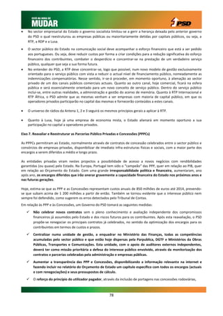    No sector empresarial do Estado o governo socialista limitou-se a gerir a herança deixada pelo anterior governo
    do PSD o qual reestruturou as empresas públicas ou maioritariamente detidas por capitais públicos, ou seja, a
    RTP, a RDP e a Lusa.

   O sector público do Estado na comunicação social deve acompanhar o esforço financeiro que está a ser pedido
    aos portugueses. Ou seja, deve reduzir custos por forma a criar condições para a redução significativa do esforço
    financeiro dos contribuintes, combater o desperdício e concentrar-se na prestação de um verdadeiro serviço
    público, qualquer que seja a sua forma futura.
   No entender do PSD, a RTP deve concentrar-se, logo que possível, num novo modelo de gestão exclusivamente
    orientado para o serviço público com vista a reduzir o actual nível de financiamento público, nomeadamente as
    indemnizações compensatórias. Nesse sentido, ir-se-á proceder, em momento oportuno, à alienação ao sector
    privado de um dos canais públicos comerciais actuais. Quanto ao outro canal, hoje comercial, ficará na esfera
    pública e será essencialmente orientado para um novo conceito de serviço público. Dentro do serviço público
    inclui-se, entre outras realidades, a administração e gestão do acervo de memória. Quanto à RTP Internacional e
    RTP África, o PSD admite que as mesmas venham a ser empresas com maioria de capital público, em que os
    operadores privados participarão no capital das mesmas e fornecerão conteúdos a estes canais.

   O universo de rádios da Antena 1, 2 e 3 seguirá os mesmos princípios gerais a aplicar à RTP.

   Quanto à Lusa, hoje já uma empresa de economia mista, o Estado alienará em momento oportuno a sua
    participação no capital a operadores privados.

Eixo 7. Reavaliar e Reestruturar as Parcerias Público Privadas e Concessões (PPPCs)

As PPPCs permitiram ao Estado, normalmente através de contratos de concessão celebrados entre o sector público e
consórcios de empresas privadas, disponibilizar de imediato infra-estruturas físicas e sociais, com a maior parte dos
encargos a serem diferidos a médio e longo prazo.

As entidades privadas viram nestes projectos a possibilidade de acesso a novos negócios com rendibilidades
garantidas (ou quase) pelo Estado. Na Europa, Portugal tem sido o “campeão” das PPP, quer em relação ao PIB, quer
em relação ao Orçamento do Estado. Com uma grande irresponsabilidade política e financeira, aumentaram, ano
após ano, os encargos diferidos que irão onerar gravemente a capacidade financeira do Estado nos próximos anos e
nas futuras gerações.

Hoje, estima-se que as PPP e as Concessões representam custos anuais de 850 milhões de euros até 2014, prevendo-
se que subam acima de 1 200 milhões a partir de então. Também se tornou evidente que o interesse público nem
sempre foi defendido, como sugerem os erros detectados pelo Tribunal de Contas.
Em relação às PPP e às Concessões, um Governo do PSD tomará as seguintes medidas:
       Não celebrar novos contratos sem o pleno conhecimento e avaliação independente dos compromissos
        financeiros já assumidos pelo Estado e dos riscos futuros para os contribuintes. Após esta reavaliação, o PSD
        propõe-se renegociar os principais contratos já celebrados, no sentido da optimização dos encargos para os
        contribuintes em termos de custos e prazos.
       Centralizar numa unidade de gestão, a enquadrar no Ministério das Finanças, todas as competências
        acumuladas pelo sector público e que estão hoje dispersas pela Parpublica, DGTF e Ministérios da Obras
        Públicas, Transportes e Comunicações. Esta unidade, com o apoio de auditores externos independentes,
        deverá ter como missão prioritária a defesa do interesse público envolvido, através da monitorização dos
        contratos e parcerias celebradas pela administração e empresas públicas.
       Aumentar a transparência das PPP e Concessões, disponibilizando a informação relevante na internet e
        fazendo incluir no relatório do Orçamento de Estado um capítulo específico com todos os encargos (actuais
        e com renegociações) e seus pressupostos de cálculo.
       O reforço do princípio do utilizador pagador, através da inclusão de portagens nas concessões rodoviárias,



                                                         78
 