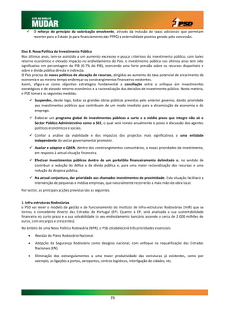     O reforço do princípio da valorização envolvente, através da inclusão de taxas adicionais que permitam
        reverter para o Estado (e para financiamento das PPPC) a externalidade positiva gerada pela concessão.


Eixo 8. Nova Política de Investimento Público
Nos últimos anos, tem-se assistido a um aumento excessivo e pouco criterioso do investimento público, com baixo
retorno económico e elevado impacto no endividamento do País. o investimento público nos últimos anos tem sido
significativo em percentagem do PIB (6-7% do PIB), exercendo uma forte pressão sobre os recursos disponíveis e
sobre a dívida pública directa e indirecta.
O País precisa de novas políticas de alocação de recursos, dirigidas ao aumento da taxa potencial de crescimento da
economia e ao mesmo tempo endereçar os constrangimentos financeiros existentes.
Assim, afigura-se como objectivo estratégico fundamental a conciliação entre o enfoque em investimentos
estratégicos e de elevado retorno económico e a racionalização das decisões de investimento público. Nesta matéria,
o PSD tomará as seguintes medidas:
      Suspender, desde logo, todas as grandes obras públicas previstas pelo anterior governo, dando prioridade
       aos investimentos públicos que contribuam de um modo imediato para a dinamização da economia e do
       emprego.
      Elaborar um programa global de investimentos públicos a curto e a médio prazo que integre não só o
       Sector Público Administrativo como o SEE, o qual será revisto anualmente e posto à discussão dos agentes
       políticos económicos e sociais.
      Confiar a análise da viabilidade e dos impactos dos projectos mais significativos a uma entidade
       independente do sector governamental promotor.
      Avaliar e adaptar o QREN, dentro dos constrangimentos comunitários, a novas prioridades de investimento,
       em resposta à actual situação financeira.
      Efectuar investimentos públicos dentro de um portefólio financeiramente delimitado o, no sentido de
       contribuir a redução do défice e da dívida pública e, para uma maior racionalização dos recursos e uma
       redução da despesa pública.
      Na actual conjuntura, dar prioridade aos chamados investimentos de proximidade. Esta situação facilitará a
       intervenção de pequenas e médias empresas, que naturalmente recorrerão a mais mão-de-obra local.
Por sector, as principais acções previstas são as seguintes.


1. Infra-estruturas Rodoviárias
o PSD vai rever o modelo de gestão e de funcionamento do Instituto de Infra-estruturas Rodoviárias (InIR) que se
tornou o concedente directo das Estradas de Portugal (EP). Quanto à EP, será analisada a sua sustentabilidade
financeira no curto prazo e a sua solvabilidade (o seu endividamento bancário ascende a cerca de 2 000 milhões de
euros, com encargos e crescentes).
No âmbito de uma Nova Política Rodoviária (NPR), o PSD estabelecerá três prioridades essenciais:

        Revisão do Plano Rodoviário Nacional.
        Adopção da Segurança Rodoviária como desígnio nacional, com enfoque na requalificação das Estradas
         Nacionais (EN).

        Eliminação dos estrangulamentos a uma maior produtividade das estruturas já existentes, como por
         exemplo, as ligações a portos, aeroportos, centros logísticos, interligação de cidades, etc.




                                                               79
 