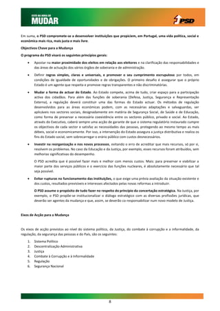 Em suma, o PSD compromete-se a desenvolver instituições que propiciem, em Portugal, uma vida política, social e
económica mais rica, mais justa e mais livre.
Objectivos Chave para a Mudança
O programa do PSD visará os seguintes princípios gerais:

        Apostar na maior proximidade dos eleitos em relação aos eleitores e na clarificação das responsabilidades e
         das áreas de actuação dos vários órgãos de soberania e de administração.
        Definir regras simples, claras e universais, e promover o seu cumprimento escrupuloso por todos, em
         condições de igualdade de oportunidades e de obrigações. O primeiro desafio é assegurar que o próprio
         Estado é um agente que respeita e promove regras transparentes e não discriminatórias.

        Mudar a forma de actuar do Estado. Ao Estado compete, acima de tudo, criar espaço para a participação
         activa dos cidadãos. Para além das funções de soberania (Defesa, Justiça, Segurança e Representação
         Externa), a regulação deverá constituir uma das formas do Estado actuar. Os métodos de regulação
         desenvolvidos para as áreas económicas podem, com as necessárias adaptações e salvaguardas, ser
         aplicáveis nos sectores sociais, designadamente em matéria de Segurança Social, de Saúde e de Educação,
         como forma de preservar a necessária coexistência entre os sectores público, privado e social. Ao Estado,
         através do Executivo, caberá sempre uma acção de garante de que o sistema regulatório instaurado cumpre
         os objectivos de cada sector e satisfaz as necessidades das pessoas, protegendo ao mesmo tempo as mais
         débeis, social e economicamente. Por isso, a intervenção do Estado assegura a justiça distributiva e realiza os
         fins do Estado social, sem sobrecarregar o erário público com custos desnecessários.

        Investir na reorganização e nos novos processos, evitando o erro de acreditar que mais recursos, só por si,
         resolvem os problemas. No caso da Educação e da Justiça, por exemplo, esses recursos foram atribuídos, sem
         melhorias significativas do desempenho.
         O PSD acredita que é possível fazer mais e melhor com menos custos. Mais: para preservar e viabilizar a
         maior parte dos serviços públicos e o exercício das funções nucleares, é absolutamente necessário que tal
         seja possível.

        Evitar rupturas no funcionamento das instituições, o que exige uma prévia avaliação da situação existente e
         dos custos, resultados previsíveis e interesses afectados pelas novas reformas a introduzir.
         O PSD assume o propósito de tudo fazer no respeito do princípio da concertação estratégica. Na Justiça, por
         exemplo, o PSD propõe-se institucionalizar o diálogo estratégico com as diversas profissões jurídicas, que
         deverão ser agentes da mudança e que, assim, se deverão co-responsabilizar num novo modelo de Justiça.


Eixos de Acção para a Mudança


Os eixos de acção previstos ao nível do sistema político, da Justiça, do combate à corrupção e a informalidade, da
regulação, da segurança das pessoas e do País, são os seguintes:
    1.   Sistema Político
    2.   Descentralização Administrativa
    3.   Justiça
    4.   Combate à Corrupção e à Informalidade
    5.   Regulação
    6.   Segurança Nacional




                                                           8
 
