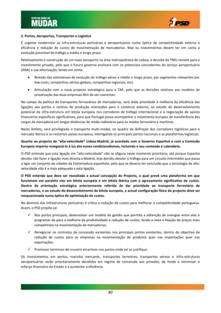 2. Portos, Aeroportos, Transportes e Logística
É urgente modernizar as infra-estruturas portuárias e aeroportuárias numa óptica de competitividade externa e
eficiência e redução de custos de movimentação de mercadorias. Mas os investimentos devem ter em conta a
evolução previsível do tráfego a médio e longo prazo.
Relativamente à construção de um novo aeroporto na área metropolitana de Lisboa, a decisão do TMU remete para o
investimento privado, pelo que o futuro governo analisará com os potenciais concedentes do serviço aeroportuário
(ANA) a sua efectivação, tendo em conta:

       Revisão das estimativas de evolução do tráfego aéreo a médio e longo prazo, por segmentos relevantes (ex:
        low-costs, companhias aéreas globais, companhias regionais, etc).
       Articulação com o novo projecto estratégico para a TAP, pelo que as decisões relativas aos modelos de
        privatização das duas empresas têm de ser coerentes.
No campo da política de transportes ferroviários de mercadorias, será dada prioridade à melhoria da eficiência das
ligações aos portos e centros de produção orientados para o comércio externo, ao estudo do desenvolvimento
potencial da infra-estrutura em bitola europeia nos corredores de tráfego internacional e à negociação de apoios
financeiros específicos significativos, para que Portugal possa acompanhar o movimento europeu de transferência das
cargas de mercadoria em longas distâncias de modo rodoviário para os modos ferroviário e marítimo.
Neste âmbito, será privilegiado o transporte multi-modal, no quadro da definição dos corredores logísticos para o
mercado ibérico e os restantes países europeus, interligando os principais portos nacionais e as plataformas logísticas.
Quanto ao projecto de “alta-velocidade” Lisboa-Madrid, já acordado com o Governo Espanhol e com a Comissão
Europeia importa renegociá-lo à luz dos novos condicionalismos, incluindo o seu conteúdo e calendário.
O PSD entende que esta ligação em “alta-velocidade” não se afigura neste momento prioritária, até porque Espanha
decidiu não fazer a ligação mais directa a Madrid, mas decidiu desviar o tráfego para um circuito intermédio que passa
a ligar um conjunto de cidades da Extremadura espanhola, pelo que se deveria ter concluído que a tecnologia de alta-
velocidade não é a mais adequada a esta ligação.
O PSD entende que deve ser reavaliada a actual concepção do Projecto, o qual prevê uma plataforma em que
funcionam em paralelo vias em bitola europeia e em bitola ibérica com o agravamento significativo de custos.
Dentro da orientação estratégica anteriormente referida de dar prioridade ao transporte ferroviário de
mercadorias, e ao estudo do desenvolvimento da bitola europeia, a actual configuração física do projecto deve ser
reequacionada numa óptica de optimização de custos.
No domínio das infrestruturas portuárias é crítica a redução de custos para melhorar a competitividade portuguesa.
Assim, o PSD propõe-se:
       Nos portos principais, desenvolver um modelo de gestão que permita a obtenção de sinergias entre eles e
        programar de para a melhoria da produtividade e redução de custos, tendo e vista a fixação de preços mais
        competitivos na movimentação de mercadorias.
       Renegociar os contratos de concessão existentes nos principais portos existentes, dentro do objectivo de
        redução de custos para as empresas na movimentação de produtos quer nas importações quer nas
        exportações.
       Promover terminais de cruzeiro atractivos nos portos onde tal se justifique.
Os investimentos em portos, marinha mercante, transportes terrestres, transportes aéreos e infra-estruturas
aeroportuárias serão prioritariamente decididos em regime de concessão aos privados, de modo a minimizar o
esforço financeiro do Estado e a aumentar a eficiência.




                                                          80
 