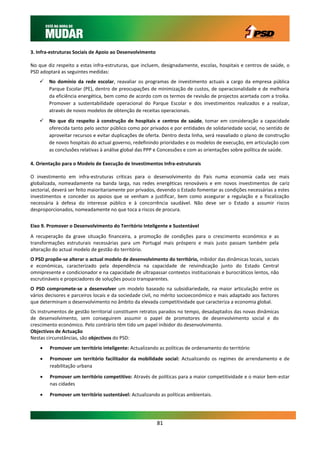 3. Infra-estruturas Sociais de Apoio ao Desenvolvimento

No que diz respeito a estas infra-estruturas, que incluem, designadamente, escolas, hospitais e centros de saúde, o
PSD adoptará as seguintes medidas:
       No domínio da rede escolar, reavaliar os programas de investimento actuais a cargo da empresa pública
        Parque Escolar (PE), dentro de preocupações de minimização de custos, de operacionalidade e de melhoria
        da eficiência energética, bem como de acordo com os termos de revisão de projectos acertada com a troika.
        Promover a sustentabilidade operacional do Parque Escolar e dos investimentos realizados e a realizar,
        através de novos modelos de obtenção de receitas operacionais.
       No que diz respeito à construção de hospitais e centros de saúde, tomar em consideração a capacidade
        oferecida tanto pelo sector público como por privados e por entidades de solidariedade social, no sentido de
        aproveitar recursos e evitar duplicações de oferta. Dentro desta linha, será reavaliado o plano de construção
        de novos hospitais do actual governo, redefinindo prioridades e os modelos de execução, em articulação com
        as conclusões relativas à análise global das PPP e Concessões e com as orientações sobre política de saúde.

4. Orientação para o Modelo de Execução de Investimentos Infra-estruturais

O investimento em infra-estruturas críticas para o desenvolvimento do País numa economia cada vez mais
globalizada, nomeadamente na banda larga, nas redes energéticas renováveis e em novos investimentos de cariz
sectorial, deverá ser feito maioritariamente por privados, devendo o Estado fomentar as condições necessárias a estes
investimentos e conceder os apoios que se venham a justificar, bem como assegurar a regulação e a fiscalização
necessária à defesa do interesse público e à concorrência saudável. Não deve ser o Estado a assumir riscos
desproporcionados, nomeadamente no que toca a riscos de procura.


Eixo 9. Promover o Desenvolvimento do Território Inteligente e Sustentável
A recuperação da grave situação financeira, a promoção de condições para o crescimento económico e as
transformações estruturais necessárias para um Portugal mais próspero e mais justo passam também pela
alteração do actual modelo de gestão do território.
O PSD propõe-se alterar o actual modelo de desenvolvimento do território, inibidor das dinâmicas locais, sociais
e económicas, caracterizado pela dependência na capacidade de reivindicação junto do Estado Central
omnipresente e condicionador e na capacidade de ultrapassar contextos institucionais e burocráticos lentos, não
escrutináveis e propiciadores de soluções pouco transparentes.
O PSD compromete-se a desenvolver um modelo baseado na subsidiariedade, na maior articulação entre os
vários decisores e parceiros locais e da sociedade civil, no mérito socioeconómico e mais adaptado aos factores
que determinam o desenvolvimento no âmbito da elevada competitividade que caracteriza a economia global.
Os instrumentos de gestão territorial constituem retratos parados no tempo, desadaptados das novas dinâmicas
de desenvolvimento, sem conseguirem assumir o papel de promotores de desenvolvimento social e do
crescimento económico. Pelo contrário têm tido um papel inibidor do desenvolvimento.
Objectivos de Actuação
Nestas circunstâncias, são objectivos do PSD:
       Promover um território inteligente: Actualizando as políticas de ordenamento do território

       Promover um território facilitador da mobilidade social: Actualizando os regimes de arrendamento e de
        reabilitação urbana

       Promover um território competitivo: Através de políticas para a maior competitividade e o maior bem-estar
        nas cidades

       Promover um território sustentável: Actualizando as políticas ambientais.




                                                          81
 