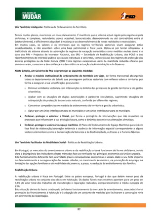Um Território Inteligente: Políticas de Ordenamento do Território.


Temos muitos planos, mas temos um mau planeamento. É manifesto que o sistema actual regula pela negativa e pela
defensiva, é complexo, redundante, pouco acessível, burocratizado, descoordenado ou até contraditório entre si
(sectorialmente), e dificilmente adaptável à mudança e ao desenvolvimento de novas realidades e necessidades.
Em muitos casos, os valores e os interesses que os regimes territoriais sectoriais visam assegurar estão
desactualizados, e não assentam sobre uma base patrimonial e fiscal justa. Optou-se por tentar ultrapassar a
ineficiência do sistema através da aprovação de regimes de excepção concebidos como medidas avulsas como é o
caso dos PIN – Projectos de Interesse Nacional, das SRU – Sociedade de Reabilitação Urbana, dos POLIS e dos
reconhecimentos de interesse público para casos individuais e concretos, como é o caso dos regimes de protecção das
árvores protegidas ou da Rede Natura 2000. Estes regimes excepcionais além da manifesta reduzida eficácia que
demonstraram, convocam a desconfiança e o descrédito na actuação da Administração e do Governo.

Neste âmbito, um Governo do PSD irá promover as seguintes medidas:
       Avaliar o modelo institucional de ordenamento do território em vigor, de forma transversal abrangendo
        todos os departamentos do Estado que prosseguem políticas sectoriais com reflexos sobre o território, por
        forma a assegurar a sua simplificação, procurando:
        o Diminuir entidades sectoriais com intervenção no âmbito dos processos de gestão territorial e de gestão
          urbanística;
        o Acabar com as situações de duplas autorizações e pareceres vinculativos, suprimindo situações de
          sobreposição de protecção dos recursos naturais, conferida por diferentes regimes;
        o Concentrar competências em matéria de ordenamento do território e gestão urbanística;
        o Optar por um único interlocutor para os municípios e um único interlocutor para os munícipes.

       Ordenar, proteger e valorizar o litoral, por forma a protegê-lo de intervenções que não respeitem os
        processos que influenciam a sua evolução futura, como a dinâmica costeira e as alterações climáticas.

       Ordenar, proteger e valorizar o espaço marítimo. O Plano de Ordenamento do Espaço Marítimo que está em
        fase final de elaboração/aprovação evidencia a ausência de informação espacial correspondente a alguns
        sectores elementares como a Conservação da Natureza e da Biodiversidade, as Pescas e o Turismo Náutico.


Um Território Facilitador da Mobilidade Social - Políticas de Reabilitação Urbana.


Em Portugal, os mercados do arrendamento urbano e da reabilitação urbana funcionam de forma deficiente, sendo
clara a discrepância dos indicadores destes mercados face ao verificado nas principais economias da União Europeia.
Este funcionamento deficiente tem acarretado graves consequências económicas e sociais, dado o seu forte impacto
no desenvolvimento e na regeneração das nossas cidades, no crescimento económico, na promoção do emprego, na
limitação das opções familiares e de mobilidade do jovens e, a prazo, na redução do endividamento das famílias.

Reabilitação Urbana

A reabilitação urbana é fraca em Portugal. Entre os países europeus, Portugal é dos que detém menor peso da
reabilitação urbana no conjunto das obras em habitação. Os dados fiáveis mais recentes apontam para um peso de
9,6% do valor total dos trabalhos de manutenção e reparação realizados, comparativamente à média europeia de
23%.
Esta situação deriva do lastro criado pelo deficiente funcionamento do mercado de arrendamento, associado à forte
promoção do financiamento à habitação e à adopção de um conjunto de medidas que facilitaram a construção nova
em detrimento da reabilitação.




                                                          82
 