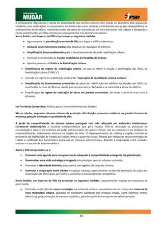A consequente degradação e perda de atractividade dos centros urbanos têm levado ao abandono pela população
residente, com implicações no crescimento dos limites das zonas urbanas, contribuindo para graves desequilíbrios no
ordenamento do território, mantendo custos elevados de manutenção de infra-estruturas nas cidades e obrigando a
novos investimentos em infra-estruturas e equipamentos nos perímetros urbanos.
Neste âmbito, um Governo do PSD irá promover as seguintes medidas:
         Agravamento da penalização em sede de IMI para fogos e edifícios devolutos.
         Dedução aos rendimentos prediais das despesas de reparação de edifícios.
         Simplificação dos procedimentos para o licenciamento de obras de reabilitação urbana.

         Estímulo à constituição de Fundos Imobiliários de Reabilitação Urbana.

         Aperfeiçoamento da Política de Reabilitação Urbana .

      Simplificação do regime da reabilitação urbana, no que se refere à criação e delimitação das Áreas de
       Reabilitação Urbana (“ARU’s”).

      Inclusão no regime da reabilitação urbana das “operações de reabilitação urbana isoladas”.
      Simplificação do licenciamento urbanístico de obras de reabilitação em edifícios localizados em ARU’s ou
       construídos há mais de 30 anos, desde que se preservem as fachadas e se mantenha a altura do edifício.

      Simplificação do regime da realização de obras em prédios arrendados, de modo a torná-lo mais claro e
       eficiente.


Um Território Competitivo: Política para o Desenvolvimento das Cidades

São as cidades, enquanto sistemas urbanos de produção, distribuição, consumo e vivência, os grandes factores de
mudança, geração de riqueza e qualidade de vida.

A perda de competitividade do sistema urbano português tem sido reforçada por ambientes institucionais
claramente desfavoráveis à iniciativa empreendedora que gera riqueza. Têm-se reforçado os processos de
consolidação e reforço de institutos de poder administrativo de carácter difuso, não escrutináveis e em desfavor da
responsabilização, instrumento decisivo na criação de valor. O desenvolvimento de cidades e regiões mantém-se
prisioneiro da distribuição de fundos do Estado central a governos locais, filtrado por estruturas desconcentradas do
Estado e justificado por burocráticos processos de natureza administrativa, diluindo a cooperação entre unidades
urbanas e a sociedade empreendedora.

Assim o PSD compromete-se a:
        Promover uma agenda para uma governação adequada à competitividade emergente da globalização;
        Desenvolver uma visão estratégica integrada dos principais centros urbanos nacionais;
        Promover a identidade distintiva das cidades, das regiões, do conjunto urbano;
        Estimular a cooperação entre cidades e espaços urbanos, especialmente através da promoção da acção das
         Associações de Municípios, por forma a aumentar o posicionamento competitivo.

Neste âmbito, um Governo do PSD irá promover as seguintes medidas, especialmente focadas em processos de
governação:
        Estimular a aplicação de novas tecnologias no ambiente urbano, nomeadamente no reforço dos sistemas de
         nova mobilidade urbana, apoiados no transporte suportado por energias limpas, (carro eléctrico, metro,
         eléctricos), pela promoção do transporte público, pela dissuasão do transporte em veículo privado.




                                                         83
 