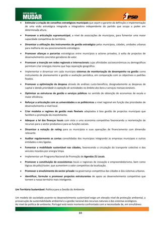    Estimular a criação de conselhos estratégicos municipais que sejam o garante da definição e implementação
        de uma visão estratégica integrada e integradora independente do partido que ocupa o poder em
        determinada altura.

       Promover a articulação supramunicipal, a nível de associações de municípios, para fomentar uma maior
        capacidade competitiva do território.

       Dinamizar a utilização dos instrumentos de gestão estratégica pelos municípios, cidades, unidades urbanas
        para melhoria do seu posicionamento estratégico.

       Promover alianças e parcerias estratégicas entre municípios e actores privados, à volta de projectos de
        desenvolvimento concretos geradores de valor.

       Promover a inserção em redes regionais e internacionais cujas afinidades socioeconómicas ou demográficas
        permitam criar sinergias mesmo que haja separação geográfica.

       Implementar e dinamizar em cada município sistemas de monitorização de desempenho na gestão como
        instrumento de planeamento e gestão e avaliação periódica, em comparação com os objectivos e padrões
        fixados.

       Promover a optimização da despesa através de análises custo-benefício, designadamente as despesas de
        capital e dando prioridade à captação de actividades no âmbito dos bens e serviços transaccionáveis.

       Optimizar as estruturas de gestão e serviços públicos no sentido de obtenção de economias de escala e
        maior eficiência.

       Reforçar a articulação com as universidades e os politécnicos a nível regional em função das prioridades de
        desenvolvimento a nível local.

       Criar modelos e regimes de gestão mais flexíveis adaptados à boa gestão de projectos municipais que
        facilitem a promoção do investimento.

       Adequar a lei das finanças locais com vista a uma economia competitiva favorecendo a reorientação de
        recursos para o sector produtivo e para as funções sociais.

       Dinamizar a notação de rating para os municípios e suas operações de financiamento com dimensão
        relevante.

       Auditar regularmente as contas consolidadas dos municípios integrando as empresas municipais e outras
        entidades e eles ligadas.

       Fomentar a mobilidade sustentável nas cidades, favorecendo a circulação do transporte colectivo e dos
        veículos movidos por energia limpa.

       Implementar um Programa Nacional de Promoção de Agendas 21 Locais.

       Promover a constituição de ecossistemas locais e regionais de inovação e empreendedorismo, bem como
        lógicas de pólo/cluster, que aumentem o valor competitivo da localização.

       Promover o envolvimento do sector privado na governança competitiva das cidades e dos sistemas urbanos.
       Identificar, formular e promover projectos estruturantes de apoio ao desenvolvimento competitivo que
        tornem o nosso território mais inteligente.


Um Território Sustentável: Política para a Gestão do Ambiente


Um modelo de sociedade assente no desenvolvimento sustentável exige um elevado nível de protecção ambiental, a
prossecução da sustentabilidade ambiental e a gestão racional dos recursos naturais e dos sistemas ecológicos.
Ao nível da política de ambiente, Portugal está neste momento confrontado com a necessidade de, em simultâneo:


                                                        84
 