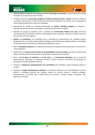  Autonomização do subsector dos resíduos no seio do Grupo Águas de Portugal e implementação das medidas
  necessárias à sua abertura ao sector privado.

 Privilegiar soluções de valorização energética de resíduos industriais banais e urbanos através da criação de
  um efectivo mercado para os CDR (Combustíveis Derivados de Resíduos), em paralelo com a reavaliação do
  actual modelo de gestão dos resíduos de embalagem.

 Optimização das soluções de tratamento/valorização de resíduos industriais perigosos já existentes e
  regulação do mercado, de forma a privilegiar as soluções de tratamento nos CIRVER.

 Definição de programas específicos para o problema da contaminação histórica dos solos, decorrente
  maioritariamente da actividade industrial e da actividade mineira, capazes de mobilizar as empresas nacionais
  para este novo nicho de negócios.

 Apostar na ecoeficiência, com prioridade para a orientação do comportamento das entidades públicas
  designadamente ao nível das compras públicas ecológicas, da ecoeficiência dos edifícios públicos e da adopção
  de comportamentos sustentáveis nas deslocações, publicações e outros.

 Rever a fiscalidade ambiental com o objectivo de promover os comportamentos sustentáveis e internalizar os
  custos ambientais.

 Implementar um Sistema Local de Índices de Sustentabilidade ao nível municipal, que inclua a definição dos
  índices, a monitorização do desempenho e a publicação e comparação dos resultados.
 Rever a Lei de Bases do Ambiente, a Lei dos Solos e os instrumentos legislativos que se encontrem
  desactualizados, inoperantes ou obsoletos de modo a melhor concretizar os princípios da prevenção, da
  precaução e da responsabilidade ambiental.

 Promover a adopção de comportamentos mais sustentáveis pelos indivíduos e pelas instituições públicas e
  privadas.

 Coordenar e integrar efectivamente as políticas e os interesses ambientais e de sustentabilidade nas outras
  políticas e estratégias sectoriais com relevante impacto nos recursos naturais e sistemas ecológicos,
  designadamente, as políticas para o Ordenamento do Território e Cidades, Energia, Transportes, Mar,
  Agricultura e Florestas.




                                                    86
 