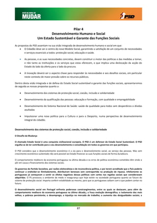 Pilar 4
                               Desenvolvimento Humano e Social
                       Um Estado Sustentável e Garante das Funções Sociais
As propostas do PSD assentam na sua visão integrada de desenvolvimento humano e social em que:
     O Cidadão deve ser o centro do novo Modelo Social, garantindo a satisfação de um conjunto de necessidades
        e serviços essenciais a todos: protecção social, educação e saúde.

        As pessoas, e as suas necessidades concretas, devem constituir o motor das políticas e das medidas a tomar,
         e não tanto as instituições e os serviços que estas oferecem, o que implica uma deslocação da acção do
         Estado do lado da oferta para o lado da procura.

        A Inovação deverá ser o aspecto chave para responder às necessidades e aos desafios sociais, em particular
         neste contexto de maior pressão sobre os recursos públicos.

Dentro desta visão integrada e de defesa do Estado Social sustentável e garante das funções sociais, apresentaremos
de seguida as nossas propostas quanto a:

        Desenvolvimento dos sistemas de protecção social, coesão, inclusão e solidariedade

        Desenvolvimento da qualificação das pessoas: educação e formação, com qualidade e empregabilidade

        Desenvolvimento do Sistema Nacional de Saúde: saúde de qualidade para todos sem desperdícios e dívidas
         avultadas

        Impulsionar uma nova política para a Cultura e para o Desporto, numa perspectiva de desenvolvimento
         integral do cidadão.


Desenvolvimento dos sistemas de protecção social, coesão, inclusão e solidariedade

O Desafio da Mudança

O chamado Estado Social é uma conquista civilizacional europeia. O PSD é um defensor do Estado Social Sustentável. O PSD
orgulha-se de ter contribuído para o seu desenvolvimento e consolidação em todos os governos em que participou.

O PSD considera que o desenvolvimento económico é a via para o desenvolvimento social, ao serviço das pessoas. Mas sem
crescimento económico sustentado não será possível ao Estado financiar as suas funções sociais de forma duradoura.

O comportamento medíocre da economia portuguesa na última década e os erros de política económica cometidos têm vindo a
pôr em causa o financiamento dos sistemas sociais.

Os governos do Partido Socialista, por razões eleitoralistas e de inconsciência política, e por terem acreditado que o País poderia
continuar a endividar-se ilimitadamente, distribuíram benesses sem contrapartida na produção de riqueza. Infelizmente os
portugueses já começaram a sentir os efeitos negativos dessas políticas com cortes nas regalias sociais que consideravam
adquiridas. O PS provocou o ambiente de medo e insegurança que hoje existe na sociedade portuguesa quanto ao futuro do
sistema de protecção social. Importa conferir estabilidade ao mesmo, para que os portugueses saibam com o que podem contar no
futuro.

O desenvolvimento social em Portugal enfrenta poderosos constrangimentos, entre os quais se destacam, para além do
comportamento medíocre da economia portuguesa na última década,; a fraca evolução demográfica; o isolamento dos mais
velhos; a pobreza persistente; o desemprego; a injustiça no mercado de trabalho; o aumento das desigualdades sociais; a




                                                               87
 