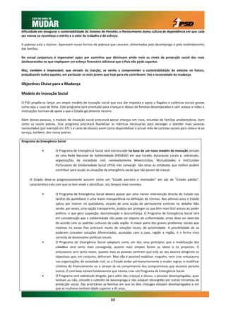 dificuldade em assegurar a sustentabilidade do Sistema de Pensões; o florescimento duma cultura de dependência em que cada
vez menos se reconhece o mérito e o valor do trabalho e do esforço.

A pobreza está a alastrar. Aparecem novas formas de pobreza que crescem, alimentadas pelo desemprego e pelo endividamento
das famílias.

Na actual conjuntura é impensável optar por caminhos que diminuam ainda mais os níveis de protecção social dos mais
desfavorecidos ou que impliquem um esforço financeiro adicional que o País não pode suportar.

Mas, também é impensável, que através da inacção, se venha a comprometer a sustentabilidade do sistema no futuro,
prejudicando todos aqueles, em particular os mais jovens que hoje para ele contribuem. Daí a necessidade da mudança.

Objectivos Chave para a Mudança

Modelo de Inovação Social

O PSD propõe-se lançar um amplo modelo de inovação social que visa dar resposta e apoio a flagelos e carências sociais graves
como seja o caso da fome. Este programa será orientado para crianças e idosos de famílias desamparadas e sem acesso a redes e
instituições normais de apoio a que o Estado geralmente recorre.

Além destas pessoas, o modelo de inovação social procurará apoiar crianças em risco, oriundas de famílias problemáticas, bem
como os novos pobres. Este programa procurará flexibilizar as métricas necessárias para abranger e atender mais pessoas
necessitadas (por exemplo em ATL’s e Lares de Idosos) assim como disponibilizar a actual rede de cantinas sociais para coloca-la ao
serviço, também, dos novos pobres.

Programa de Emergência Social

              •         O Programa de Emergência Social será estruturado na base de um novo modelo de inovação através
                        de uma Rede Nacional de Solidariedade (RENASO) em que Estado, Autarquias Locais e, sobretudo,
                        organizações da sociedade civil, nomeadamente Misericórdias, Mutualidades e Instituições
                        Particulares de Solidariedade Social (IPSS) irão convergir. São estas as entidades que melhor podem
                        contribuir para acudir às situações de emergência social que não param de crescer.

     O Estado deve-se progressivamente assumir como um “Estado parceiro e motivador” em vez de “Estado patrão”,
     característica esta com que se tem vindo a identificar, nos tempos mais recentes.

              •         O Programa de Emergência Social deverá passar por uma menor intervenção directa do Estado nas
                        tarefas do quotidiano e uma maior transparência na definição de normas. Nos últimos anos o Estado
                        optou por intervir no quotidiano, através de uma acção de permanente controlo no detalhe Não
                        sendo, por vezes, uma opção transparente, acabou por proteger os que têm mais fácil acesso ao poder
                        político, o que gera suspeição, desmotivação e desconfiança. O Programa de Emergência Social terá
                        em consideração que a solidariedade não pode ser objecto de uniformidade, antes deve ser exercida
                        de acordo com os padrões culturais de cada região. A maior parte dos graves problemas sociais que
                        vivemos no nosso País precisam muito de soluções locais, de proximidade. A possibilidade de se
                        poderem conceber soluções diferenciadas, ajustadas caso a caso, região a região, é a forma mais
                        correcta de desenvolver políticas sociais.
              •         O Programa de Emergência Social adoptará como um dos seus princípios que a mobilização dos
                        cidadãos será tanto mais conseguida, quanto mais simples forem as ideias e os projectos. O
                        entusiasmo será tanto maior, quanto mais as pessoas sentirem que está ao seu alcance atingirem os
                        objectivos que, em conjunto, definiram. Mas não é possível mobilizar ninguém, nem criar entusiasmo
                        nas organizações da sociedade civil, se o Estado andar permanentemente a mudar regras, a modificar
                        critérios de financiamento ou a atrasar-se no cumprimento dos compromissos que assumiu perante
                        outros. É com base nestes fundamentos que iremos criar um Programa de Emergência Social.
              •         O Programa será sobretudo dirigido, para além das crianças e idosos, a pessoas desempregadas, quer
                        tenham ou não, cessado o subsídio de desemprego e não estejam abrangidas por outras iniciativas de
                        protecção social. São prioritárias as famílias em que os dois cônjuges estejam desempregados e em
                        que as mulheres tenham idade superior a 45 anos.


                                                               88
 