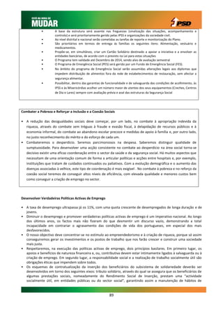 •        A base da estrutura será assente nas freguesias (sinalização das situações, acompanhamento e
                     controlo) e será prioritariamente gerido pelas IPSS e organizações da sociedade civil.
            •        Ao nível distrital e nacional serão cometidas as tarefas de reporte e monitorização do Plano.
            •        São prioritários em termos de entrega ás famílias os seguintes itens: Alimentação, vestuário e
                     medicamentos.
            •        Propõe-se, em simultâneo, criar um Cartão Solidário destinado a apoiar a iniciativa e a envolver as
                     entidades bancárias, de acordo com o previsto na Lei para estas situações
            •        O Programa tem validade até Dezembro de 2014, sendo alvo de avaliação semestral
            •        O Programa de Emergência Social (PES) será gerido por um Fundo de Emergência Social (FES).
            •        No âmbito do programa de Emergência Social serão assumidas alterações legais aos diplomas que
                     impedem distribuição de alimentos fora da rede de estabelecimentos de restauração, sem afectar a
                     segurança alimentar.
            •        Possibilitar, dentro das garantias de funcionalidade e de salvaguarda das condições de acolhimento, às
                     IPSS e às Misericórdias acolher um número maior de utentes dos seus equipamentos (Creches, Centros
                     de Dia e Lares) sempre com avaliação prévia e aval das estruturas da Segurança Social




Combater a Pobreza e Reforçar a Inclusão e a Coesão Sociais

• A redução das desigualdades sociais deve começar, por um lado, no combate à apropriação indevida da
  riqueza, através do combate sem tréguas à fraude e evasão fiscal, à delapidação de recursos públicos e à
  economia informal, do combate ao abandono escolar precoce e medidas de apoio à família e, por outro lado,
  no justo reconhecimento do mérito e do esforço de cada um.
• Combateremos o desperdício. Seremos parcimoniosos na despesa. Saberemos distinguir qualidade de
  sumptuosidade. Para desenvolver uma acção consistente no combate ao desperdício na área social torna-se
  decisivo existir uma eficaz coordenação entre o sector da saúde e da segurança social. Há muitos aspectos que
  necessitam de uma orientação comum de forma a articular políticas e acções entre hospitais e, por exemplo,
  instituições que tratam de cuidados continuados ou paliativos. Com a evolução demográfica e o aumento das
  doenças associadas à velhice, este tipo de coordenação é mais exigível . No combate à pobreza e no reforço da
  coesão social teremos de conseguir altos níveis de eficiência, com elevada qualidade e menores custos bem
  como conseguir a criação de emprego no sector.




Desenvolver Verdadeiras Políticas Activas de Emprego

• A taxa de desemprego ultrapassa já os 11%, com uma quota crescente de desempregados de longa duração e de
  jovens.
• Diminuir o desemprego e promover verdadeiras políticas activas de emprego é um imperativo nacional. Ao longo
  dos últimos anos, os factos mais não fizeram do que desmentir um discurso vazio, demonstrando a total
  incapacidade em contrariar o agravamento das condições de vida dos portugueses, em especial dos mais
  desfavorecidos.
• O nosso objectivo deve concentrar-se no estímulo ao empreendedorismo e à criação de riqueza, porque só assim
  conseguiremos gerar os investimentos e os postos de trabalho que nos farão crescer e construir uma sociedade
  mais justa.
• Respeitaremos, na execução das políticas activas de emprego, dois princípios basilares. Em primeiro lugar, os
  apoios e benefícios de natureza financeira e, ou, contributiva devem estar intimamente ligados à salvaguarda ou à
  criação de emprego. Em segundo lugar, a responsabilidade social e a realização de trabalho socialmente útil são
  obrigações éticas que impendem sobre todos.
• Os esquemas de contratualização da inserção dos beneficiários do subsistema de solidariedade deverão ser
  desenvolvidos em torno dos seguintes eixos: tributo solidário, através do qual se assegura que os beneficiários de
  algumas prestações sociais, nomeadamente do Rendimento Social de Inserção, prestam uma “actividade
  socialmente útil, em entidades públicas ou do sector social”, garantindo assim a manutenção de hábitos de


                                                            89
 