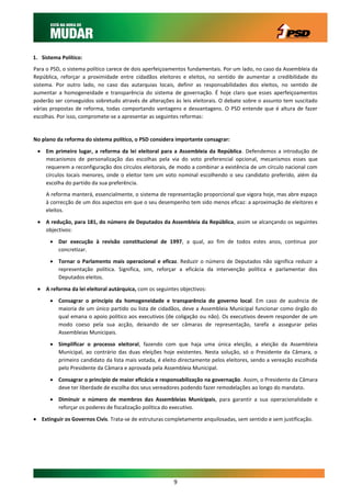 1. Sistema Político:
Para o PSD, o sistema político carece de dois aperfeiçoamentos fundamentais. Por um lado, no caso da Assembleia da
República, reforçar a proximidade entre cidadãos eleitores e eleitos, no sentido de aumentar a credibilidade do
sistema. Por outro lado, no caso das autarquias locais, definir as responsabilidades dos eleitos, no sentido de
aumentar a homogeneidade e transparência do sistema de governação. É hoje claro que esses aperfeiçoamentos
poderão ser conseguidos sobretudo através de alterações às leis eleitorais. O debate sobre o assunto tem suscitado
várias propostas de reforma, todas comportando vantagens e desvantagens. O PSD entende que é altura de fazer
escolhas. Por isso, compromete-se a apresentar as seguintes reformas:


No plano da reforma do sistema político, o PSD considera importante consagrar:

  Em primeiro lugar, a reforma da lei eleitoral para a Assembleia da República. Defendemos a introdução de
   mecanismos de personalização das escolhas pela via do voto preferencial opcional, mecanismos esses que
   requerem a reconfiguração dos círculos eleitorais, de modo a combinar a existência de um círculo nacional com
   círculos locais menores, onde o eleitor tem um voto nominal escolhendo o seu candidato preferido, além da
   escolha do partido da sua preferência.
     A reforma manterá, essencialmente, o sistema de representação proporcional que vigora hoje, mas abre espaço
     à correcção de um dos aspectos em que o seu desempenho tem sido menos eficaz: a aproximação de eleitores e
     eleitos.

  A redução, para 181, do número de Deputados da Assembleia da República, assim se alcançando os seguintes
   objectivos:
       Dar execução à revisão constitucional de 1997, a qual, ao fim de todos estes anos, continua por
        concretizar.

       Tornar o Parlamento mais operacional e eficaz. Reduzir o número de Deputados não significa reduzir a
        representação política. Significa, sim, reforçar a eficácia da intervenção política e parlamentar dos
        Deputados eleitos.

  A reforma da lei eleitoral autárquica, com os seguintes objectivos:
       Consagrar o princípio da homogeneidade e transparência do governo local. Em caso de ausência de
        maioria de um único partido ou lista de cidadãos, deve a Assembleia Municipal funcionar como órgão do
        qual emana o apoio político aos executivos (de coligação ou não). Os executivos devem responder de um
        modo coeso pela sua acção, deixando de ser câmaras de representação, tarefa a assegurar pelas
        Assembleias Municipais.

       Simplificar o processo eleitoral, fazendo com que haja uma única eleição, a eleição da Assembleia
        Municipal, ao contrário das duas eleições hoje existentes. Nesta solução, só o Presidente da Câmara, o
        primeiro candidato da lista mais votada, é eleito directamente pelos eleitores, sendo a vereação escolhida
        pelo Presidente da Câmara e aprovada pela Assembleia Municipal.

       Consagrar o princípio de maior eficácia e responsabilização na governação. Assim, o Presidente da Câmara
        deve ter liberdade de escolha dos seus vereadores podendo fazer remodelações ao longo do mandato.

       Diminuir o número de membros das Assembleias Municipais, para garantir a sua operacionalidade e
        reforçar os poderes de fiscalização política do executivo.

 Extinguir os Governos Civis. Trata-se de estruturas completamente anquilosadas, sem sentido e sem justificação.




                                                        9
 