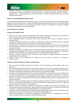 trabalho; de educação, e de formação profissional adequados às necessidades da economia, bem como programas
   a frequência de acções de formação em educação financeira, planeamento familiar, educação alimentar e
   educação cívica e empreendedorismo. procurar-se-á, também, fomentar o desenvolvimento de um programa
   nacional de micro-crédito.

Promover a Sustentabilidade da Segurança Social

A sustentabilidade do modelo de financiamento da segurança social a médio e longo prazo e a sua dimensão solidária
obrigam a que se procure diminuir o impacte do problema demográfico, diversificar as fontes de financiamento das
pensões de reforma, reduzir os riscos de evasão contributiva e conferir mais liberdade de escolha aos cidadãos,
acompanhada da exigência de mais responsabilidade.

Eixos de Acção para a Mudança

Programa de Emergência Social

• Desenvolver uma rede nacional de equipamentos sociais flexível e adaptada às condições sócio económicas do
  País e no respeito pelos princípios da subsidiariedade e da complementaridade.
• Rever a legislação referente ao Fundo de Socorro Social, que deverá actuar como um verdadeiro Fundo de
  Emergência Social.
• Fomentar, nos domínios económico e do trabalho, a criação de um Fundo para a Inovação Social, que congregue
  instituições e empresas nacionais e que por estas venha a ser directamente gerido.
• Criar incentivos ao voluntariado na área social, com a valorização de respectivo tempo de apoio para efeitos de
  benefícios laborais e sociais, tais como bancos de horas nas empresas ou prioridade no acesso a programas de
  educação e formação.
• Transferir parcialmente as dotações financeiras actualmente afectadas ao Rendimento Social de Inserção para as
  instituições de solidariedade social as quais, no quadro das redes de solidariedade, assegurarão a sua gestão e o
  envolvimento dos beneficiários, sempre que possível, na execução de trabalho socialmente útil.
• Fomentar a criação de bases de dados informáticas para promover o encontro de famílias que tenham
  disponibilidade para o acolhimento.
• Ampliar a Rede de Amas Credenciadas da Segurança Social, no sentido de reforçar a sua formação e
  acompanhamento.

Combater a Pobreza e Reforçar a Inclusão e a Coesão Sociais

• Criar um programa de desburocratização para facilitar o acesso dos idosos aos serviços públicos a lidar com a
  burocracia.
• Rever o regime do Rendimento Social de Inserção (RSI) assegurando o reforço dos mecanismos contratuais na sua
  atribuição e fiscalização, em particular no que respeita à procura activa de emprego, frequência de formação e
  prestação de trabalho pelos beneficiários do RSI com idade e em condições de trabalhar.
• Desenvolver mecanismos que permitam que as famílias trabalhadoras e que declaram os seus rendimentos ao
  fisco não sejam penalizadas face aos que não têm emprego ou que não declaram rendimentos, no acesso aos
  subsistemas de Acção Social e de Solidariedade. Neste contexto, ponderar-se-á, para efeito de cálculo de
  benefícios, não apenas o rendimento bruto do trabalho mas também de outras variáveis, nomeadamente os sinais
  exteriores de riqueza.
• Manter o conceito de Agregado Familiar, para efeitos de cálculo dos benefícios no âmbito do subsistema de Acção
  Social e do subsistema de Solidariedade, ao núcleo de ascendentes e descendentes que vivam em regime de
  comunhão de mesa e habitação com os beneficiários.
• Reforçar a política de prevenção, reabilitação e integração dos cidadãos com deficiência, incentivando a sua
  inserção sócio profissional e estimulando a criação de mecanismos que promovam o reconhecimento público pelo
  seu mérito e a sua participação na discussão de políticas de que são destinatários.
• Incentivar a inserção sócio profissional dos imigrantes procurando fomentar o seu sentimento de pertença à nossa
  comunidade, o acesso a formação profissional e o reforço do empreendedorismo.
• Envolver as Universidades e os Centros de Investigação no desenvolvimento de metodologias que permitam
  avaliar a utilização dos recursos públicos no âmbito das políticas sociais.



                                                        90
 