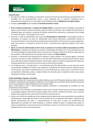 Economia Social
 Dar segurança jurídica às entidades que participem na área da Economia Social (empresas que desenvolvem uma
   actividade com fins primordialmente sociais, e cujos excedentes são, no essencial, mobilizados para o
   desenvolvimento daqueles fins ou reinvestidos na Comunidade) através da definição do seu regime jurídico;
 Propiciar a participação destas entidades no Conselho Económico e Social;

 Rever o Estatuto do Mecenato e o Estatuto de Utilidade Pública, concedendo maiores facilidades à concessão de
  apoios a estas entidades e desburocratizando o apoio do Estado, das empresas e da sociedade civil (diminuindo as
  obrigações legais, por exemplo a concessão de refeições sobrantes dos restaurantes a associações de sem-abrigo
  ou na área da criação e manutenção de lares e ATL);
 Aumentar as redes de solidariedade social através da dinamização do voluntariado. A participação de jovens e
  reformados, em especial, nas áreas de solidariedade (como Bancos Alimentares, voluntariado nacional ou
  internacional) deverá ser alvo de particular atenção propiciando benefícios não financeiros aos seus protagonistas.
  Estão neste domínio a concessão de “bancos de horas” a funcionários dos organismos públicos, entre outros
  exemplos.
 Apoiar, ao nível das administrações central e local, os projectos de economia solidária apresentados por IPSS e
  Misericórdias, nomeadamente aqueles que envolvam a participação de cidadãos em risco de exclusão social, tais
  como desempregados de longa duração, jovens à procura do 1º emprego, beneficiários do RSI em idade activa. A
  este propósito, o PSD reapresentará o seu projecto de Lei relativo ao Tributo Solidário.
 Promover o envolvimento dos participantes do programa “tributo solidário” em iniciativas ligadas à economia
  social facto que terá um efeito multiplicador ao nível das IPSS e Misericórdias, porque permitirá diminuir alguns
  custos operacionais destas entidades (transporte, alimentação e seguro de acidentes assegurado pelo Estado, por
  exemplo), garantindo um acréscimo de recursos afecto ao essencial da actividade.
 Criar Programas para a “Geração Sénior”, a ser dinamizado pelas IPPS, Misericórdias e outras estruturas sociais
  que apresentem candidatura ao mesmo. Estes Programas, à semelhança de iniciativas similares, visarão dar apoio,
  a nível nacional, aos Seniores especialmente aos com mais de 80 anos que, muitas vezes, se encontram sós nos
  seus domicílios. Defendemos, ainda, a criação de bolsas de voluntários que se empenhem nestas causas sociais,
  competindo ao Estado a sua formação.

Família, Natalidade, Imigração e Juventude
Ainda sobre as políticas de inclusão social merecerão também por parte do PSD especial atenção as relativas à família,
natalidade e integração de comunidades de imigrantes e as orientadas para a juventude. Nestes domínios, precisamos
de uma nova geração de medidas adequadas ao novo contexto social.
Assim o PSD propõe-se rever as actuais políticas públicas, envolvendo as organizações da sociedade civil com
competências nestas matérias:
 Em particular, será promovido um largo debate nacional sobre a questão vital do aumento da taxa da natalidade
   na sociedade portuguesa. Não existem soluções mágicas para se inverter a tendência de queda, o que a continuar
   afectará muito negativamente o potencial de crescimento económico do País.
 Impõe-se um reforço das medidas que anulem progressivamente algumas das causas que explicam esta tendência,
   nomeadamente a necessidade de encontrar novos caminhos para a conciliação da vida familiar e profissional das
   famílias, especialmente das mães, e o desenvolvimento de novos tipos de apoio com envolvimento das
   organizações da sociedade civil. Serão analisadas as melhores medidas de apoio à natalidade que existem na
   Europa, nomeadamente as de natureza fiscal que estimulam os casais a ter mais do que dois filhos, majorando as
   deduções fiscais e outros incentivos aplicáveis.




                                                         92
 