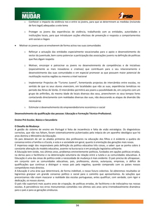o    Conhecer o impacto da violência nos e entre os jovens, para que se determinem as medidas (incluindo
             de foro legal) adequadas a este tema

        o    Proteger os jovens das experiências de violência, trabalhando com as entidades, autoridades e
             instituições locais, para que introduzam acções efectivas de prevenção e resposta a comportamentos
             anti-sociais e ilegais

   Motivar os jovens para se envolverem de forma activa nas suas comunidades

        o    Reforçar a actuação das entidades especialmente vocacionadas para o apoio e desenvolvimento do
             sector da juventude, bem como potenciar a participação das associações juvenis na definição de políticas
             que lhes digam respeito

        o    Motivar, encorajar e patrocinar os jovens no desenvolvimento de competências e de iniciativas
             (especialmente as mais inovadoras e criativas) que contribuam para o seu relacionamento e
             desenvolvimento das suas comunidades e em especial promover as que possuem maior potencial de
             reutilização noutras regiões ou mesmo a nível nacional

        o    Implementar Projectos de “Turismo Juvenil”, fomentando projectos de intercâmbio entre escolas, no
             sentido de que os seus alunos vivenciem, em localidades que não as suas, experiências temáticas no
             período das férias de Verão. O intercâmbio permitirá aos jovens a possibilidade de, em conjunto com um
             grupo de anfitriões, da mesma idade de locais diversos dos seus, preencherem os seus tempos livres
             contactando directamente com realidades diversas das suas, não descurando as etapas de diversão tão
             necessárias

        o    Estimular o desenvolvimento do empreendedorismo económico e social

Desenvolvimento da qualificação das pessoas: Educação e Formação Técnico-Profissional.

Ensino Pré-Escolar, Básico e Secundário

O Desafio da Mudança
A gestão do sistema de ensino em Portugal é feita de incoerência e falta de visão estratégica. Os diagnósticos
correctos, que não nos faltam, foram sistematicamente pulverizados pela inépcia de um aparelho ideológico que há
anos domina o Ministério da Educação.
Os pais deixaram de ser os aliados primeiros dos professores na educação dos filhos e é evidente a quebra do
consenso entre a Família e a Escola, e esta e a sociedade em geral, quanto à orientação das gerações mais novas.
É imperioso exigir dos responsáveis pela definição da política educativa três coisas, a saber: que se ponha cobro à
constante alteração do modelo educativo, assente na burocracia e em produção legislativa asfixiante.
A Educação tem vivido, nos últimos anos, problemas eminentemente políticos, fundados em opções políticas erradas,
na deriva para o facilitismo e na deterioração voluntária da relação entre a tutela e as comunidades educativas. A
Educação é uma das áreas de política onde a necessidade de mudança é mais evidente. O país precisa de ultrapassar,
em conjunto com as comunidades educativas, pais, professores, alunos, autarquias, empresas, o défice de
qualificações que continua a distinguir o nosso país pela negativa, quando comparado com os países nossos
competidores mais directos.
A Educação é uma área que determinará, de forma indelével, o nosso futuro colectivo. Só obteremos resultados se
lograrmos granjear um grande consenso político e social para o caminho que apresentamos. As soluções que
preconizamos não visam mascarar a realidade das escolas portuguesas, antes qualificar, com verdade, com rigor e
dedicação, os nossos alunos.
O país não suportará mais quatro anos de crispação, de políticas erradas, de facilitismo e de indisciplina nas nossas
escolas. A persistência nos erros monumentais cometidos nos últimos seis anos seria irremediavelmente dramática
para o país e para as gerações vindouras.




                                                         94
 