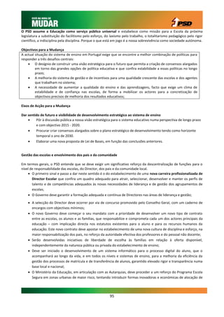 O PSD assume a Educação como serviço público universal e estabelece como missão para a Escola da próxima
legislatura a substituição do facilitismo pelo esforço, do laxismo pelo trabalho, o totalitarismo pedagógico pelo rigor
científico, a indisciplina pela disciplina. Porque o que está em jogo é a nossa sobrevivência como sociedade autónoma.

Objectivos para a Mudança
A actual situação do sistema de ensino em Portugal exige que se encontre a melhor combinação de políticas para
responder a três desafios centrais:
     O desígnio de construir uma visão estratégica para o futuro que permita a criação de consensos alargados
         em torno das grandes opções de política educativa e que confira estabilidade a essas políticas no longo
         prazo;
     A melhoria do sistema de gestão e de incentivos para uma qualidade crescente das escolas e dos agentes
         que trabalham no sistema;
     A necessidade de aumentar a qualidade do ensino e das aprendizagens, facto que exige um clima de
         estabilidade e de confiança nas escolas, de forma a mobilizar os actores para a concretização de
         objectivos precisos de melhoria dos resultados educativos;

Eixos de Acção para a Mudança

Dar sentido de futuro e visibilidade de desenvolvimento estratégico ao sistema de ensino
        Pôr à discussão pública a nossa visão estratégica para o sistema educativo numa perspectiva de longo prazo
         e com objectivo 2015 - 2020.
        Procurar criar consensos alargados sobre o plano estratégico de desenvolvimento tendo como horizonte
         temporal o ano de 2030.
        Elaborar uma nova proposta de Lei de Bases, em função das conclusões anteriores.


Gestão das escolas e envolvimento dos pais e da comunidade

Em termos gerais, o PSD entende que se deve exigir um significativo reforço da descentralização de funções para o
nível de responsabilidade das escolas, do Director, dos pais e da comunidade local.
     O primeiro sinal e passo a dar neste sentido é o do estabelecimento de uma nova carreira profissionalizada de
       Director Escolar que confira um quadro adequado para atrair, seleccionar, desenvolver e manter os perfis de
       talento e de competências adequados às novas necessidades de liderança e de gestão dos agrupamentos de
       escolas;
     O Governo deve garantir a formação adequada e contínua de Directores nas áreas de liderança e gestão;

     A selecção do Director deve ocorrer por via de concurso promovido pelo Conselho Geral, com um caderno de
      encargos com objectivos mínimos;
     O novo Governo deve começar o seu mandato com a prioridade de desenvolver um novo tipo de contrato
      entre as escolas, os alunos e as famílias, que responsabilize e comprometa cada um dos actores principais da
      educação – com implicação directa nos estatutos existentes para o aluno e para os recursos humanos da
      educação. Este novo contrato deve apostar no estabelecimento de uma nova cultura de disciplina e esforço, na
      maior responsabilização dos pais, no reforço da autoridade efectiva dos professores e do pessoal não docente;
     Serão desenvolvidas iniciativas de liberdade de escolha às famílias em relação à oferta disponível,
      independentemente da natureza pública ou privada do estabelecimento de ensino;
     Deve ser iniciado o desenvolvimento de um sistema informático para o processo digital do aluno, que o
      acompanhará ao longo da vida, e em todos os níveis e sistemas de ensino, para a melhoria da eficiência da
      gestão dos processos de matrícula e de transferência de alunos, garantido elevado rigor e transparência numa
      base local e nacional;
     O Ministério da Educação, em articulação com as Autarquias, deve proceder a um reforço do Programa Escola
      Segura em zonas urbanas de maior risco, tentando introduzir formas inovadoras e económicas de alocação de




                                                          95
 