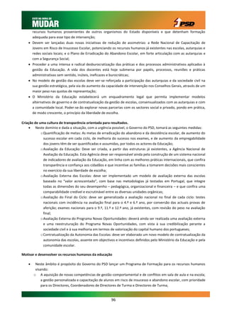 recursos humanos provenientes de outros organismos do Estado disponíveis e que detenham formação
        adequada para esse tipo de intervenção;
       Devem ser lançadas duas novas iniciativas de redução de assimetrias: a Rede Nacional de Capacitação de
        Jovens em Risco de Insucesso Escolar, potenciando os recursos humanos já existentes nas escolas, autarquias e
        redes sociais locais; e o Plano de Erradicação do Abandono Escolar, em forte articulação com as autarquias e
        com a Segurança Social;
       Proceder a uma intensa e radical desburocratização das práticas e dos processos administrativos aplicados à
        gestão da Educação. A vida dos docentes está hoje submersa por papéis, processos, reuniões e práticas
        administrativas sem sentido, inúteis, ineficazes e burocráticas;
       No modelo de gestão das escolas deve ver-se reforçada a participação das autarquias e da sociedade civil na
        sua gestão estratégica, pela via do aumento da capacidade de intervenção nos Conselhos Gerais, através de um
        maior peso nas quotas de representação;
       O Ministério da Educação estabelecerá um enquadramento legal que permita implementar modelos
        alternativos de governo e de contratualização da gestão de escolas, consensualizados com as autarquias e com
        a comunidade local. Poder-se-ão explorar novas parcerias com os sectores social e privado, pondo em prática,
        de modo crescente, o princípio da liberdade de escolha.

Criação de uma cultura de transparência orientada para resultados.
     Neste domínio e dada a situação, com a urgência possível, o Governo do PSD, tomará as seguintes medidas:
            o Quantificação de metas: As metas de erradicação do abandono e da desistência escolar, de aumento do
              sucesso escolar em cada ciclo, de melhoria do sucesso nos exames, e de aumento da empregabilidade
              dos jovens têm de ser quantificadas e assumidas, por todos os actores da Educação;
            o Avaliação da Educação: Deve ser criada, a partir das estruturas já existentes, a Agência Nacional de
              Avaliação da Educação. Esta Agência deve ser responsável ainda pela construção de um sistema nacional
              de indicadores de avaliação da Educação, em linha com as melhores práticas internacionais, que confira
              transparência e confiança aos cidadãos e que incentive as famílias a tomarem decisões mais conscientes
              no exercício da sua liberdade de escolha;
            o Avaliação Externa das Escolas: deve ser implementado um modelo de avaliação externa das escolas
              baseado no “valor acrescentado”, com base nas metodologias já testadas em Portugal, que integre
              todas as dimensões do seu desempenho – pedagógica, organizacional e financeira – e que confira uma
              comparabilidade credível e escrutinável entre as diversas unidades orgânicas;
            o Avaliação do Final do Ciclo: deve ser generalizada a avaliação nacional no final de cada ciclo: testes
              nacionais com incidência na avaliação final para o 4.º e 6.º ano, por conversão das actuais provas de
              aferição; exames nacionais para o 9.º, 11.º e 12.º ano, já existentes, com revisão do peso na avaliação
              final;
            o Avaliação Externa do Programa Novas Oportunidades: deverá ainda ser realizada uma avaliação externa
              e uma reestruturação do Programa Novas Oportunidades, com vista à sua credibilização perante a
              sociedade civil e à sua melhoria em termos de valorização do capital humano dos portugueses;
            o Contratualização da Autonomia das Escolas: deve ser elaborado um novo modelo de contratualização da
              autonomia das escolas, assente em objectivos e incentivos definidos pelo Ministério da Educação e pela
              comunidade escolar.

Motivar e desenvolver os recursos humanos da educação

        Neste âmbito é propósito do Governo do PSD lançar um Programa de Formação para os recursos humanos
         visando:
        o A aquisição de novas competências de gestão comportamental e de conflitos em sala de aula e na escola;
             a gestão personalizada e capacitação de alunos em risco de insucesso e abandono escolar, com prioridade
             para os Directores, Coordenadores de Directores de Turma e Directores de Turma;


                                                         96
 