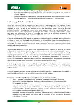 o    Elaboração de um Plano Nacional de Formação Contínua de Professores;
       o    A simplificação do Estatuto da Carreira Docente, em articulação com as competências mais extensas dos
            Directores de Escola;
       o    O reforço das competências e atribuições do pessoal não docente das escolas, designadamente visando a
            promoção da disciplina e segurança nas escolas e o combate ao abandono e insucesso escolar.

Estabilidade e dignificação da profissão docente

Não há bom ensino nem boas aprendizagens sem que se valorize o papel do professor e do educador. Torna-se
urgente restabelecer a confiança no trabalho dos professores, contribuir para o reforço da sua autoridade e promover
ambientes de escola e de sala de aula favoráveis ao seu bom desempenho. Importa apostar na valorização
profissional, científica e pedagógica, ao mesmo tempo que se pretende mobilizar as suas competências para o
fundamental: ensinar melhor e proporcionar aprendizagens mais sólidas. A valorização profissional dos docentes
passa ainda pelo investimento na formação contínua e pela elaboração de um modelo de selecção e de
profissionalização em exercício dos novos professores e educadores.

A substituição do actual modelo de avaliação do desempenho dos docentes é uma iniciativa de particular importância
e urgência. Os últimos anos na educação foram prejudicados por um processo de avaliação demasiado burocrático e
de difícil aplicação. O Governo do PSD apresentará, no início da legislatura, aos parceiros sociais, uma proposta de um
novo modelo de avaliação do desempenho docente, assente nos princípios já elencados numa iniciativa recentemente
entregue na Assembleia da República.

 O novo modelo de avaliação docente, para o qual se desenvolverão todas as diligências no sentido de gerar o mais
amplo consenso possível com os diferentes agentes educativos, assume que o primordial escopo da avaliação é o
incentivo à melhoria do desempenho. Assim, o PSD reafirma o compromisso de concretizar um regime de avaliação
exigente, rigoroso e consequente, num quadro de correspondência bem definida entre autonomia e responsabilidade,
sem que estes princípios conduzam a cargas desmedidas de procedimentos administrativos. No que concerne à
classificação do desempenho, pretende-se a inclusão de uma componente externa preponderante, removendo da
cultura organizacional das escolas os malefícios e perversidades da classificação inter-pares.

Pretende-se, igualmente, implementar um modelo de selecção e profissionalização em exercício que permita ao
Estado escolher os melhores professores e educadores, os mais competentes e os que revelem maior sentido ético da
profissão docente.

E pretende-se elaborar um Plano Nacional de Formação Contínua de Professores e Educadores que contribua para a
concretização dos objectivos e metas da Estratégia de Desenvolvimento da Educação.


Desenvolver e consolidar uma cultura de avaliação a todos os níveis do sistema de ensino.
       Propor a reforma do Conselho Nacional de Educação de forma a dotá-lo das capacidades técnicas
        indispensáveis à avaliação das políticas educativas e ao acompanhamento da evolução dos índices de
        eficiência aos vários níveis;
       Criar uma entidade autónoma e independente das estruturas do Ministério da Educação, mas integrando
        serviços já existentes, exclusivamente dedicada à concepção e aplicação de todas as provas e exames
        nacionais, permitindo-se conferir estabilidade, autonomia técnica e funcional ao serviço de provas e exames
        nacionais, credibilizando estes instrumentos de avaliação;
       Com base na experiência acumulada nos últimos anos, pretende-se elaborar um modelo de monitorização e
        avaliação externa das escolas que integre todas as dimensões do seu desempenho (pedagógica,
        organizacional e financeira).




                                                          97
 