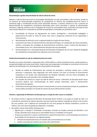 Racionalização e gestão descentralizada da rede de oferta de ensino

Adequar a rede de oferta de ensino às necessidades identificadas em cada comunidade e cada município, através de
um processo de descentralização progressiva de competências no domínio dos estabelecimentos de ensino. A
autonomia exige a consideração de duas outras dimensões decisivas: a primeira relaciona-se com o processo de
descentralização de competências actualmente distribuídas pelos níveis intermédio e superior da administração
educativa; a segunda, prende-se com a integração das escolas nas comunidades locais, assumindo o princípio de que
essas escolas deverão ser a expressão da vontade das populações e instituições que pretendem servir:

        Consolidação do Processo de Agrupamento de escolas, privilegiando a verticalização pedagógica e
         organizacional de todos os níveis de ensino, bem como a progressiva autonomia da sua organização e
         funcionamento;
        Racionalização da oferta de cursos e regulamentação da criação de novas ofertas;
        Lançamento dos Planos de Desenvolvimento Educativo Municipais, em substituição das Cartas Educativas,
         visando a articulação das estratégias de desenvolvimento económico, social e cultural dos Municípios e
         comunidades locais, com o desenvolvimento educativo das suas populações;
        Contratualização com a Associação Nacional dos Municípios Portugueses de um novo modelo de delegação
         de competências correspondente aos objectivos acima enunciados.


Gestão descentralizada da rede de estabelecimentos de ensino

Permitirá uma maior articulação e cooperação entre a oferta pública e a oferta privada de ensino, visando potenciar a
complementaridade entre essas duas ofertas. Importa que essa cooperação e articulação se concretizem em torno do
objectivo de qualificação e de racionalização do serviço público de educação:

        Revisão do modelo de financiamento dos contratos de associação e contratos simples com o ensino
         particular e cooperativo, após negociação com estes sectores, com base no princípio do financiamento
         competitivo e em função, não exclusivamente das despesas realizadas, mas dos alunos abrangidos, da
         diversidade dos custos apurados e dos resultados obtidos;
        Em situações de carência ou ruptura da rede de oferta de ensino, o Ministério da Educação deverá lançar
         concursos públicos para contratualização de oferta privada, eliminando, assim, o favorecimento
         discricionário dos agentes;
        O Ministério da Educação deverá orientar o financiamento ao ensino privado pelo princípio da qualidade do
         serviço público prestado e em função do número de alunos efectivamente servidos.


Orientar a organização do Ministério da Educação para a criação de valor e para os resultados

• Os serviços centrais e regionais do Ministério de Educação devem focalizar a sua acção na criação de valor e na
  correcção de assimetrias do sistema educativo, pelo que haverá que apostar na gestão do talento e das carreiras
  dos seus quadros, com o objectivo de constituição de uma nova geração de elevada competência, assente no
  mérito e com uma cultura de gestão por objectivos e resultados.
 Das acções a lançar neste âmbito, destaque para:
    o Agenda para a Inovação e Criatividade na Educação, centrada nas funções essenciais do Ministério e das
       Escolas, deixando outras áreas para as comunidades locais e a sociedade civil em geral;
    o As bases que potenciem o acesso a conhecimento e experiência exteriores e a contratualização com parceiros
       da sociedade civil em particular nos seguintes pontos:
       Selecção de projectos/parcerias com elevado valor acrescentado para as escolas;
       Gestão e promoção da excelência do ensino e do conhecimento;


                                                         98
 