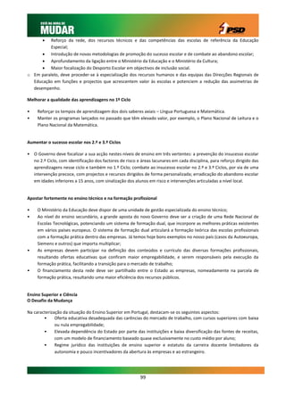   Reforço da rede, dos recursos técnicos e das competências das escolas de referência da Educação
          Especial;
       Introdução de novas metodologias de promoção do sucesso escolar e de combate ao abandono escolar;
       Aprofundamento da ligação entre o Ministério da Educação e o Ministério da Cultura;
       Maior focalização do Desporto Escolar em objectivos de inclusão social.
o Em paralelo, deve proceder-se à especialização dos recursos humanos e das equipas das Direcções Regionais de
  Educação em funções e projectos que acrescentem valor às escolas e potenciem a redução das assimetrias de
  desempenho.

Melhorar a qualidade das aprendizagens no 1º Ciclo

•    Reforçar os tempos de aprendizagem dos dois saberes axiais – Língua Portuguesa e Matemática.
•    Manter os programas lançados no passado que têm elevado valor, por exemplo, o Plano Nacional de Leitura e o
     Plano Nacional da Matemática.


Aumentar o sucesso escolar nos 2.º e 3.º Ciclos

• O Governo deve focalizar a sua acção nestes níveis de ensino em três vertentes: a prevenção do insucesso escolar
  no 2.º Ciclo, com identificação dos factores de risco e áreas lacunares em cada disciplina, para reforço dirigido das
  aprendizagens nesse ciclo e também no 1.º Ciclo; combate ao insucesso escolar no 2.º e 3.º Ciclos, por via de uma
  intervenção precoce, com projectos e recursos dirigidos de forma personalizada; erradicação do abandono escolar
  em idades inferiores a 15 anos, com sinalização dos alunos em risco e intervenções articuladas a nível local.


Apostar fortemente no ensino técnico e na formação profissional

•    O Ministério da Educação deve dispor de uma unidade de gestão especializada do ensino técnico;
•    Ao nível do ensino secundário, a grande aposta do novo Governo deve ser a criação de uma Rede Nacional de
     Escolas Tecnológicas, potenciando um sistema de formação dual, que incorpore as melhores práticas existentes
     em vários países europeus. O sistema de formação dual articulará a formação teórica das escolas profissionais
     com a formação prática dentro das empresas. Já temos hoje bons exemplos no nosso país (casos da Autoeuropa,
     Siemens e outros) que importa multiplicar;
•    As empresas devem participar na definição dos conteúdos e currículo das diversas formações profissionais,
     resultando ofertas educativas que confiram maior empregabilidade, e serem responsáveis pela execução da
     formação prática, facilitando a transição para o mercado de trabalho;
•    O financiamento desta rede deve ser partilhado entre o Estado as empresas, nomeadamente na parcela de
     formação prática, resultando uma maior eficiência dos recursos públicos.


Ensino Superior e Ciência
O Desafio da Mudança

Na caracterização da situação do Ensino Superior em Portugal, destacam-se os seguintes aspectos:
        •     Oferta educativa desadequada das carências do mercado de trabalho, com cursos superiores com baixa
              ou nula empregabilidade;
        •     Elevada dependência do Estado por parte das instituições e baixa diversificação das fontes de receitas,
              com um modelo de financiamento baseado quase exclusivamente no custo médio por aluno;
        •     Regime jurídico das instituições de ensino superior e estatuto da carreira docente limitadores da
              autonomia e pouco incentivadores da abertura às empresas e ao estrangeiro.




                                                          99
 