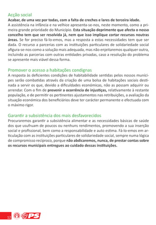 Acção social
Acabar, de uma vez por todas, com a falta de creches e lares de terceira idade.
A assistência na infância e na velhice apresenta-se-nos, neste momento, como a pri-
meira grande prioridade do Município. Esta situação deprimente que afecta o nosso
concelho tem que ser resolvida já, nem que isso implique cortar recursos noutras
áreas. Se for preciso fá-lo-emos, mas a resposta a estas necessidades tem que ser
dada. O recurso a parcerias com as instituições particulares de solidariedade social
aﬁgura-se-nos como a solução mais adequada, mas não enjeitaremos qualquer outra,
incluindo as parcerias com outras entidades privadas, caso a resolução do problema
se apresente mais viável dessa forma.

Promover o acesso a habitações condignas
A resposta às deﬁcientes condições de habitabilidade sentidas pelos nossos muníci-
pes serão combatidas através da criação de uma bolsa de habitações sociais desti-
nada a servir os que, devido a diﬁculdades económicas, não as possam adquirir ou
arrendar. Com o ﬁm de prevenir a ocorrência de injustiças, relativamente à restante
população, e de permitir os pertinentes ajustamentos nas retribuições, a avaliação da
situação económica dos beneﬁciários deve ter carácter permanente e efectuada com
o máximo rigor.

Garantir a subsistência dos mais desfavorecidos
Procuraremos garantir a subsistência alimentar e as necessidades básicas de saúde
dos que usufruam de poucos ou nenhuns rendimentos, promovendo a sua inserção
social e proﬁssional, bem como a responsabilidade e auto estima. Fá-lo-emos em ar-
ticulação com as instituições particulares de solidariedade social, sempre numa lógica
de compromisso recíproco, porque não abdicaremos, nunca, de prestar contas sobre
os recursos municipais entregues ao cuidado dessas instituições.




12
 