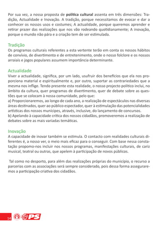 Por sua vez, a nossa proposta de política cultural assenta em três dimensões: Tra-
dição, Actualidade e Inovação. A tradição, porque necessitamos de evocar e dar a
conhecer os nossos usos e costumes; A actualidade, porque queremos aprender e
retirar prazer das realizações que nos vão rodeando quotidianamente; A inovação,
porque o mundo não pára e a criação tem de ser estimulada.

Tradição
Os programas culturais referentes a esta vertente terão em conta os nossos hábitos
de convívio, de divertimento e de entretenimento, onde o nosso folclore e os nossos
arraiais e jogos populares assumem importância determinante.

Actualidade
Viver a actualidade, signiﬁca, por um lado, usufruir dos benefícios que ela nos pro-
porciona material e espiritualmente e, por outro, suportar as contrariedades que a
mesma nos inﬂige. Tendo presente esta realidade, o nosso projecto político inclui, no
âmbito da cultura, quer programas de divertimento, quer de debate sobre as ques-
tões que se colocam à nossa comunidade, pelo que:
a) Proporcionaremos, ao longo de cada ano, a realização de espectáculos nas diversas
áreas destinados, quer ao público espectador, quer à estimulação das potencialidades
artísticas dos nossos munícipes, através, inclusive, do lançamento de concursos.
b) Apelando à capacidade crítica dos nossos cidadãos, promoveremos a realização de
debates sobre as mais variadas temáticas.

Inovação
A capacidade de inovar também se estimula. O contacto com realidades culturais di-
ferentes é, a nosso ver, o meio mais eﬁcaz para o conseguir. Com base nessa consta-
tação propomo-nos incluir nos nossos programas, manifestações culturais, de cariz
musical, teatral ou outras, que apelem à participação de novos públicos.

 Tal como no desporto, para além das realizações próprias do município, o recurso a
parcerias com as associações será sempre considerado, pois dessa forma assegurare-
mos a participação criativa dos cidadãos.




14
 