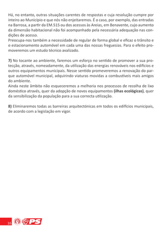 Há, no entanto, outras situações carentes de respostas e cuja resolução cumpre por
inteiro ao Município e que nós não enjeitaremos. É o caso, por exemplo, das entradas
na Barrosa, a partir da EM.515 ou dos acessos às Areias, em Benavente, cujo aumento
da dimensão habitacional não foi acompanhado pela necessária adequação nas con-
dições de acesso.
Preocupa-nos também a necessidade de regular de forma global e eﬁcaz o trânsito e
o estacionamento automóvel em cada uma das nossas freguesias. Para o efeito pro-
moveremos um estudo técnico avalizado.

7) No tocante ao ambiente, faremos um esforço no sentido de promover a sua pro-
tecção, através, nomeadamente, da utilização das energias renováveis nos edifícios e
outros equipamentos municipais. Nesse sentido promeveremos a renovação do par-
que automóvel municipal, adquirindo viaturas movidas a combustíveis mais amigos
do ambiente.
Ainda neste âmbito não esqueceremos a melhoria nos processos de recolha de lixo
doméstico através, quer da adopção de novos equipamentos (ilhas ecológicas), quer
da sensibilização da população para a sua correcta utilização.

8) Eliminaremos todas as barreiras arquitectónicas em todos os edifícios municipais,
de acordo com a legislação em vigor.




16
 
