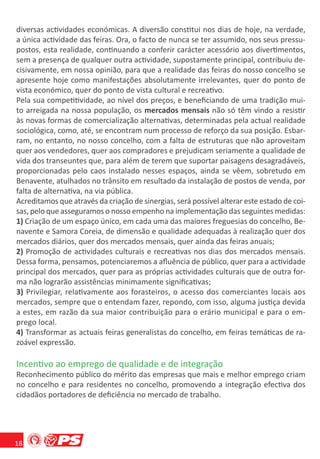 diversas actividades económicas. A diversão constitui nos dias de hoje, na verdade,
a única actividade das feiras. Ora, o facto de nunca se ter assumido, nos seus pressu-
postos, esta realidade, continuando a conferir carácter acessório aos divertimentos,
sem a presença de qualquer outra actividade, supostamente principal, contribuiu de-
cisivamente, em nossa opinião, para que a realidade das feiras do nosso concelho se
apresente hoje como manifestações absolutamente irrelevantes, quer do ponto de
vista económico, quer do ponto de vista cultural e recreativo.
Pela sua competitividade, ao nível dos preços, e beneﬁciando de uma tradição mui-
to arreigada na nossa população, os mercados mensais não só têm vindo a resistir
às novas formas de comercialização alternativas, determinadas pela actual realidade
sociológica, como, até, se encontram num processo de reforço da sua posição. Esbar-
ram, no entanto, no nosso concelho, com a falta de estruturas que não aproveitam
quer aos vendedores, quer aos compradores e prejudicam seriamente a qualidade de
vida dos transeuntes que, para além de terem que suportar paisagens desagradáveis,
proporcionadas pelo caos instalado nesses espaços, ainda se vêem, sobretudo em
Benavente, atulhados no trânsito em resultado da instalação de postos de venda, por
falta de alternativa, na via pública.
Acreditamos que através da criação de sinergias, será possível alterar este estado de coi-
sas, pelo que asseguramos o nosso empenho na implementação das seguintes medidas:
1) Criação de um espaço único, em cada uma das maiores freguesias do concelho, Be-
navente e Samora Coreia, de dimensão e qualidade adequadas à realização quer dos
mercados diários, quer dos mercados mensais, quer ainda das feiras anuais;
2) Promoção de actividades culturais e recreativas nos dias dos mercados mensais.
Dessa forma, pensamos, potenciaremos a aﬂuência de público, quer para a actividade
principal dos mercados, quer para as próprias actividades culturais que de outra for-
ma não lograrão assistências minimamente signiﬁcativas;
3) Privilegiar, relativamente aos forasteiros, o acesso dos comerciantes locais aos
mercados, sempre que o entendam fazer, repondo, com isso, alguma justiça devida
a estes, em razão da sua maior contribuição para o erário municipal e para o em-
prego local.
4) Transformar as actuais feiras generalistas do concelho, em feiras temáticas de ra-
zoável expressão.

Incentivo ao emprego de qualidade e de integração
Reconhecimento público do mérito das empresas que mais e melhor emprego criam
no concelho e para residentes no concelho, promovendo a integração efectiva dos
cidadãos portadores de deﬁciência no mercado de trabalho.




18
 