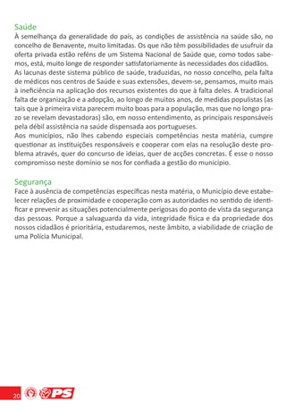 Saúde
À semelhança da generalidade do país, as condições de assistência na saúde são, no
concelho de Benavente, muito limitadas. Os que não têm possibilidades de usufruir da
oferta privada estão reféns de um Sistema Nacional de Saúde que, como todos sabe-
mos, está, muito longe de responder satisfatoriamente às necessidades dos cidadãos.
As lacunas deste sistema público de saúde, traduzidas, no nosso concelho, pela falta
de médicos nos centros de Saúde e suas extensões, devem-se, pensamos, muito mais
à ineﬁciência na aplicação dos recursos existentes do que à falta deles. A tradicional
falta de organização e a adopção, ao longo de muitos anos, de medidas populistas (as
tais que à primeira vista parecem muito boas para a população, mas que no longo pra-
zo se revelam devastadoras) são, em nosso entendimento, as principais responsáveis
pela débil assistência na saúde dispensada aos portugueses.
Aos municípios, não lhes cabendo especiais competências nesta matéria, cumpre
questionar as instituições responsáveis e cooperar com elas na resolução deste pro-
blema através, quer do concurso de ideias, quer de acções concretas. É esse o nosso
compromisso neste domínio se nos for conﬁada a gestão do município.

Segurança
Face à ausência de competências especíﬁcas nesta matéria, o Município deve estabe-
lecer relações de proximidade e cooperação com as autoridades no sentido de identi-
ﬁcar e prevenir as situações potencialmente perigosas do ponto de vista da segurança
das pessoas. Porque a salvaguarda da vida, integridade física e da propriedade dos
nossos cidadãos é prioritária, estudaremos, neste âmbito, a viabilidade de criação de
uma Polícia Municipal.




20
 