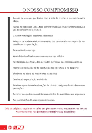 O NOSSO COMPROMISSO
                      S    M O S
      . Acabar, de uma vez por todas, com a falta de creches e lares de terceira
        idade.

      . Justiça na habitação social. Não permitiremos que em circunstâncias iguais
        uns beneﬁciem e outros não.

      . Garantir instalações escolares adequadas

      . Adequar os horários de funcionamento dos serviços das autarquias às ne-
        cessidades da população.

      . Promoção do emprego

      . Verdadeira igualdade no acesso ao emprego público

      . Revitalização das feiras, dos mercados mensais e dos mercados diários

      . Promoção da igualdade de oportunidades na cultura e no desporto

      . Eﬁciência no apoio ao movimento associativo

      . Combate à especulação imobiliária

      . Resolver o problema das situações de trânsito perigosas dentro das nossas
        povoações

      . Devolver aos peões e aos ciclistas condições de mobilidade em segurança

      . Acesso simpliﬁcado às contas da autarquia


Leia as páginas seguintes e saiba em pormenor como encaramos os nossos
      s á i         u e         a     om o o            r           o
          valores e como nos propomos cumprir o que assumimos
           a    s     m     s o o        m r      e s m




4
 