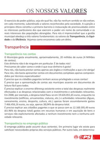 O exercício do poder público, seja ele qual for, não faz nenhum sentido se não estiver,
em cada momento, subordinado a valores reconhecidos pela sociedade. A sujeição a
princípios éticos constitui a primeira barreira à instauração de promiscuidades entre
os interesses particulares dos que exercem o poder em nome da comunidade e os
reais interesses das populações abrangidas. Para nós é imprescindível que a gestão
municipal obedeça a três valores fundamentais: os valores da Transparência, da Equi-
dade e da Eﬁciência. Vejamos como encaramos cada um deles:


Transparência
    s a c
Transparência nas contas
O Município gasta anualmente, aproximadamente, 20 milhões de euros (4 Milhões
de contos).
Este dinheiro não é de ninguém em particular. É de todos nós!
Precisamos de saber como e onde é que esse dinheiro é gasto!
Para nós, não basta prestar contas apenas aos órgãos e instituições a que a lei obriga!
Para nós, não basta apresentar contas em documentos complexos apenas compreen-
didos por técnicos especializados!
É preciso que os cidadãos pagantes tenham acesso privilegiado a essas contas!
É preciso que a apresentação de contas aos munícipes assente em documentos de
leitura fácil para todos.
É preciso explicar a enorme diferença existente entre o total das despesas realmente
efectuadas e as despesas relacionadas com o investimento e actividades relevantes.
Em 2008, por exemplo, a despesa total ﬁxou-se em 19.626.851,65 euros, enquanto no
investimento (edifícios, arruamentos, viaturas, etc.) e actividades relevantes (Águas,
saneamento, ensino, desporto, cultura, etc.) apenas foram assumidamente gastos
7.466.456,16 euros, ou seja, apenas 38,04% da despesa total.
É preciso explicar aos cidadãos pagantes o que se passa com os 12.160.395,49 euros
(61.96% da despesa total) gastos em recursos humanos e em aquisição de bens e
serviços não explicitamente afectados a nenhum investimento nem a nenhuma acti-
vidade relevante.

Transparência no emprego público
O emprego público pode assumir duas vertentes. Em primeiro lugar ele existe para
satisfazer necessidades próprias dos serviços públicos. Por outro lado, em determina-


                                                                                     5
 