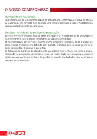 O NOSSO COMPROMISSO
   O S O R MS
Transparência nas contas
Implementação de um sistema capaz de proporcionar informação relativa às contas
da autarquia, em formato que permita uma leitura acessível a todos. Apostaremos
numa ampla divulgação das mesmas.

Serviços municipais ao serviço da população
São os serviços municipais que se terão de adaptar às necessidades da população e
não o contrário. Para o efeito tomaremos as seguintes medidas:
a) Reorganização dos serviços assente numa estrutura funcional, onde o papel de
cada recurso humano será deﬁnida com clareza. É preciso que se saiba quem faz o
quê? Como o faz? E porque é que o faz?
b) Adopção de horários de atendimento ao público que tenham em conta a dispo-
nibilidade da população. Acreditamos que, na maior parte das situações, é possível
evitar que os munícipes tenham de perder tempo do seu trabalho para usufruírem
dos serviços municipais.




10
 